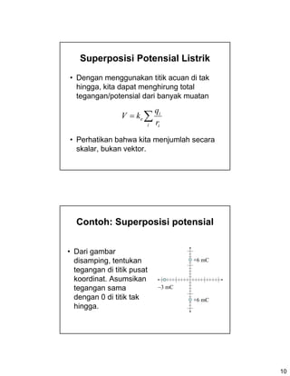 10
Superposisi Potensial Listrik
• Dengan menggunakan titik acuan di tak
hingga, kita dapat menghirung total
tegangan/potensial dari banyak muatan
• Perhatikan bahwa kita menjumlah secara
skalar, bukan vektor.
∑=
i i
i
e
r
q
kV
Contoh: Superposisi potensial
• Dari gambar
disamping, tentukan
tegangan di titik pusat
koordinat. Asumsikan
tegangan sama
dengan 0 di titik tak
hingga.
−3 mC
+6 mC
+6 mC
 
