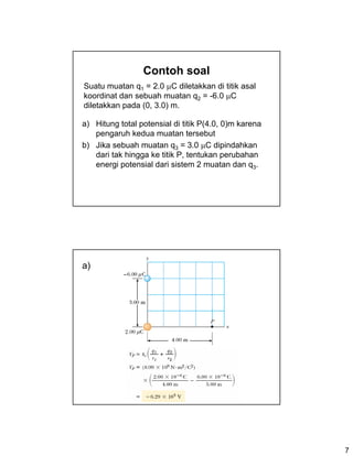 7
Contoh soal
a) Hitung total potensial di titik P(4.0, 0)m karena
pengaruh kedua muatan tersebut
b) Jika sebuah muatan q3 = 3.0 μC dipindahkan
dari tak hingga ke titik P, tentukan perubahan
energi potensial dari sistem 2 muatan dan q3.
Suatu muatan q1 = 2.0 μC diletakkan di titik asal
koordinat dan sebuah muatan q2 = -6.0 μC
diletakkan pada (0, 3.0) m.
a)
 
