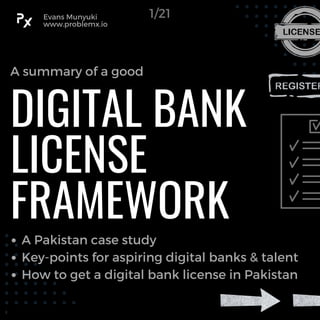 DIGITAL BANK
LICENSE
FRAMEWORK
A Pakistan case study
Key-points for aspiring digital banks & talent
How to get a digital bank license in Pakistan
A summary of a good
Evans Munyuki
www.problemx.io
1/21
 
