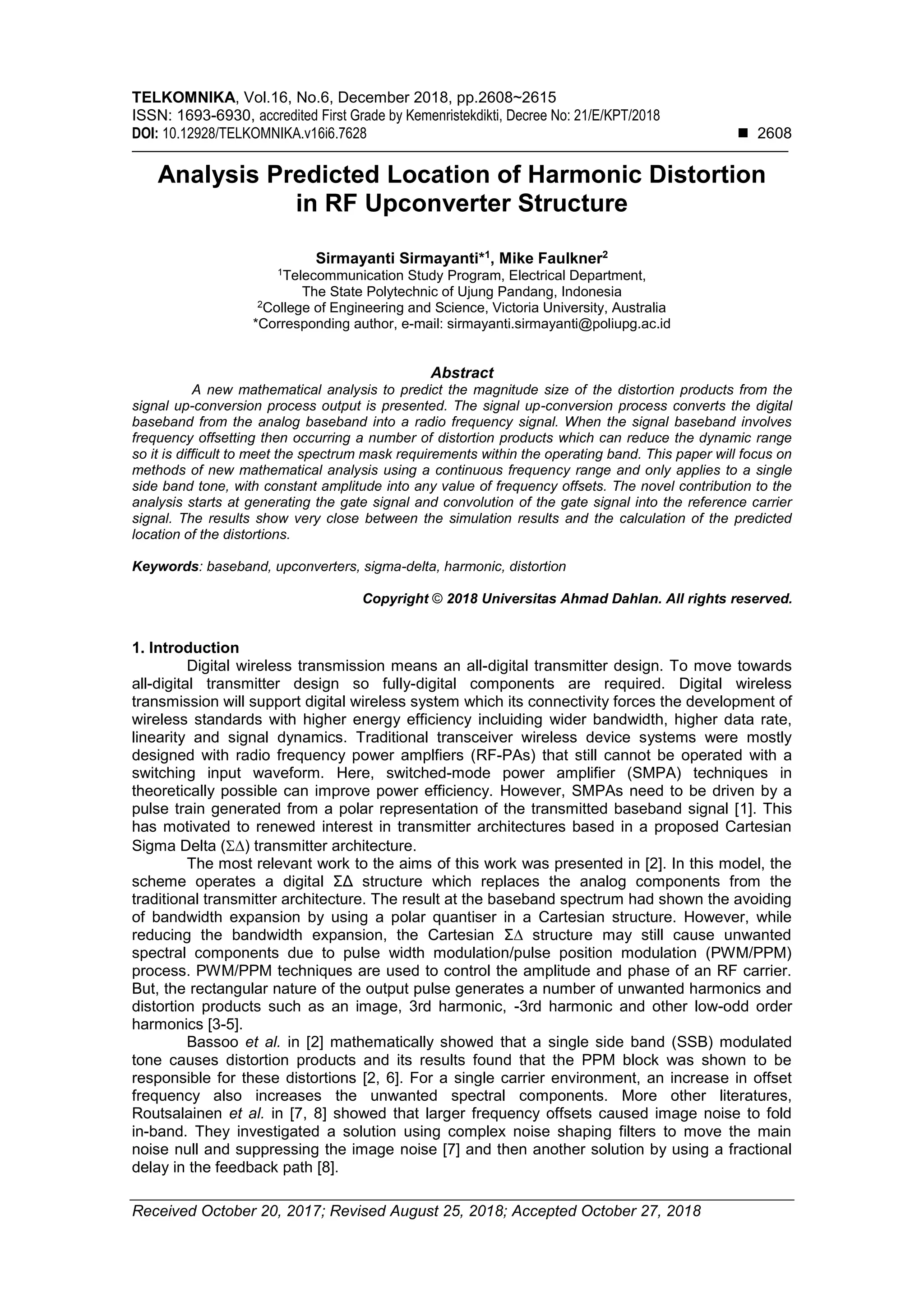 TELKOMNIKA, Vol.16, No.6, December 2018, pp.2608~2615
ISSN: 1693-6930, accredited First Grade by Kemenristekdikti, Decree No: 21/E/KPT/2018
DOI: 10.12928/TELKOMNIKA.v16i6.7628  2608
Received October 20, 2017; Revised August 25, 2018; Accepted October 27, 2018
Analysis Predicted Location of Harmonic Distortion
in RF Upconverter Structure
Sirmayanti Sirmayanti*1
, Mike Faulkner2
1
Telecommunication Study Program, Electrical Department,
The State Polytechnic of Ujung Pandang, Indonesia
2
College of Engineering and Science, Victoria University, Australia
*Corresponding author, e-mail: sirmayanti.sirmayanti@poliupg.ac.id
Abstract
A new mathematical analysis to predict the magnitude size of the distortion products from the
signal up-conversion process output is presented. The signal up-conversion process converts the digital
baseband from the analog baseband into a radio frequency signal. When the signal baseband involves
frequency offsetting then occurring a number of distortion products which can reduce the dynamic range
so it is difficult to meet the spectrum mask requirements within the operating band. This paper will focus on
methods of new mathematical analysis using a continuous frequency range and only applies to a single
side band tone, with constant amplitude into any value of frequency offsets. The novel contribution to the
analysis starts at generating the gate signal and convolution of the gate signal into the reference carrier
signal. The results show very close between the simulation results and the calculation of the predicted
location of the distortions.
Keywords: baseband, upconverters, sigma-delta, harmonic, distortion
Copyright © 2018 Universitas Ahmad Dahlan. All rights reserved.
1. Introduction
Digital wireless transmission means an all-digital transmitter design. To move towards
all-digital transmitter design so fully-digital components are required. Digital wireless
transmission will support digital wireless system which its connectivity forces the development of
wireless standards with higher energy efficiency incluiding wider bandwidth, higher data rate,
linearity and signal dynamics. Traditional transceiver wireless device systems were mostly
designed with radio frequency power amplfiers (RF-PAs) that still cannot be operated with a
switching input waveform. Here, switched-mode power amplifier (SMPA) techniques in
theoretically possible can improve power efficiency. However, SMPAs need to be driven by a
pulse train generated from a polar representation of the transmitted baseband signal [1]. This
has motivated to renewed interest in transmitter architectures based in a proposed Cartesian
Sigma Delta () transmitter architecture.
The most relevant work to the aims of this work was presented in [2]. In this model, the
scheme operates a digital ΣΔ structure which replaces the analog components from the
traditional transmitter architecture. The result at the baseband spectrum had shown the avoiding
of bandwidth expansion by using a polar quantiser in a Cartesian structure. However, while
reducing the bandwidth expansion, the Cartesian Σ∆ structure may still cause unwanted
spectral components due to pulse width modulation/pulse position modulation (PWM/PPM)
process. PWM/PPM techniques are used to control the amplitude and phase of an RF carrier.
But, the rectangular nature of the output pulse generates a number of unwanted harmonics and
distortion products such as an image, 3rd harmonic, -3rd harmonic and other low-odd order
harmonics [3-5].
Bassoo et al. in [2] mathematically showed that a single side band (SSB) modulated
tone causes distortion products and its results found that the PPM block was shown to be
responsible for these distortions [2, 6]. For a single carrier environment, an increase in offset
frequency also increases the unwanted spectral components. More other literatures,
Routsalainen et al. in [7, 8] showed that larger frequency offsets caused image noise to fold
in-band. They investigated a solution using complex noise shaping filters to move the main
noise null and suppressing the image noise [7] and then another solution by using a fractional
delay in the feedback path [8].
 