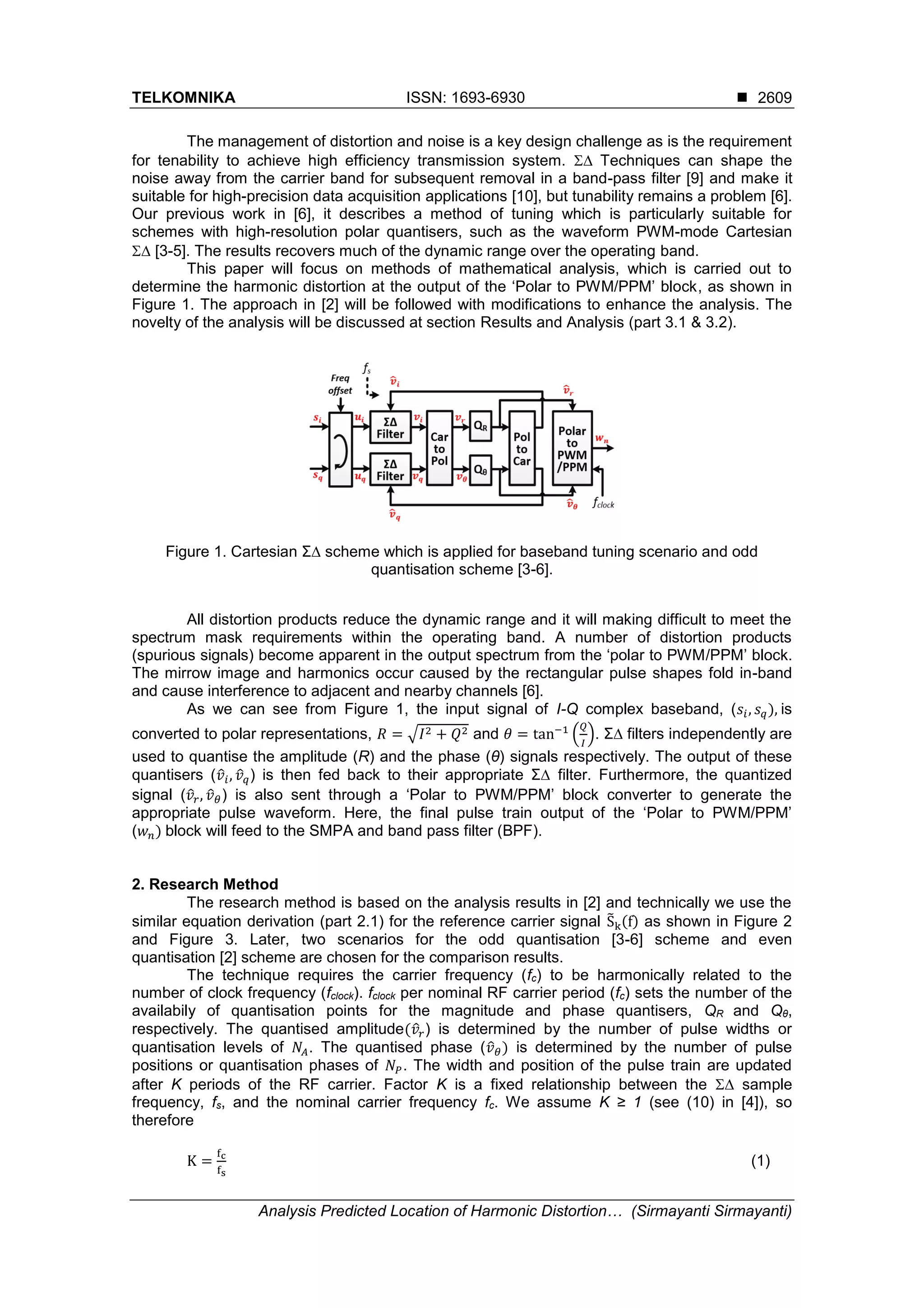 TELKOMNIKA ISSN: 1693-6930 
Analysis Predicted Location of Harmonic Distortion… (Sirmayanti Sirmayanti)
2609
The management of distortion and noise is a key design challenge as is the requirement
for tenability to achieve high efficiency transmission system.  Techniques can shape the
noise away from the carrier band for subsequent removal in a band-pass filter [9] and make it
suitable for high-precision data acquisition applications [10], but tunability remains a problem [6].
Our previous work in [6], it describes a method of tuning which is particularly suitable for
schemes with high-resolution polar quantisers, such as the waveform PWM-mode Cartesian
 [3-5]. The results recovers much of the dynamic range over the operating band.
This paper will focus on methods of mathematical analysis, which is carried out to
determine the harmonic distortion at the output of the ‘Polar to PWM/PPM’ block, as shown in
Figure 1. The approach in [2] will be followed with modifications to enhance the analysis. The
novelty of the analysis will be discussed at section Results and Analysis (part 3.1 & 3.2).
Figure 1. Cartesian Σ∆ scheme which is applied for baseband tuning scenario and odd
quantisation scheme [3-6].
All distortion products reduce the dynamic range and it will making difficult to meet the
spectrum mask requirements within the operating band. A number of distortion products
(spurious signals) become apparent in the output spectrum from the ‘polar to PWM/PPM’ block.
The mirrow image and harmonics occur caused by the rectangular pulse shapes fold in-band
and cause interference to adjacent and nearby channels [6].
As we can see from Figure 1, the input signal of I-Q complex baseband, (𝑠𝑖, 𝑠 𝑞), is
converted to polar representations, 𝑅 = √𝐼2 + 𝑄2 and 𝜃 = tan−1
(
𝑄
𝐼
). Σ∆ filters independently are
used to quantise the amplitude (R) and the phase (θ) signals respectively. The output of these
quantisers (𝑣̂𝑖, 𝑣̂ 𝑞) is then fed back to their appropriate Σ∆ filter. Furthermore, the quantized
signal (𝑣̂𝑟, 𝑣̂ 𝜃) is also sent through a ‘Polar to PWM/PPM’ block converter to generate the
appropriate pulse waveform. Here, the final pulse train output of the ‘Polar to PWM/PPM’
(𝑤 𝑛) block will feed to the SMPA and band pass filter (BPF).
2. Research Method
The research method is based on the analysis results in [2] and technically we use the
similar equation derivation (part 2.1) for the reference carrier signal S̃k(f) as shown in Figure 2
and Figure 3. Later, two scenarios for the odd quantisation [3-6] scheme and even
quantisation [2] scheme are chosen for the comparison results.
The technique requires the carrier frequency (fc) to be harmonically related to the
number of clock frequency (fclock). fclock per nominal RF carrier period (fc) sets the number of the
availabily of quantisation points for the magnitude and phase quantisers, QR and Qθ,
respectively. The quantised amplitude(𝑣̂𝑟) is determined by the number of pulse widths or
quantisation levels of 𝑁𝐴. The quantised phase (𝑣̂ 𝜃) is determined by the number of pulse
positions or quantisation phases of 𝑁𝑃. The width and position of the pulse train are updated
after K periods of the RF carrier. Factor K is a fixed relationship between the  sample
frequency, fs, and the nominal carrier frequency fc. We assume K ≥ 1 (see (10) in [4]), so
therefore
K =
fc
fs
(1)
 
