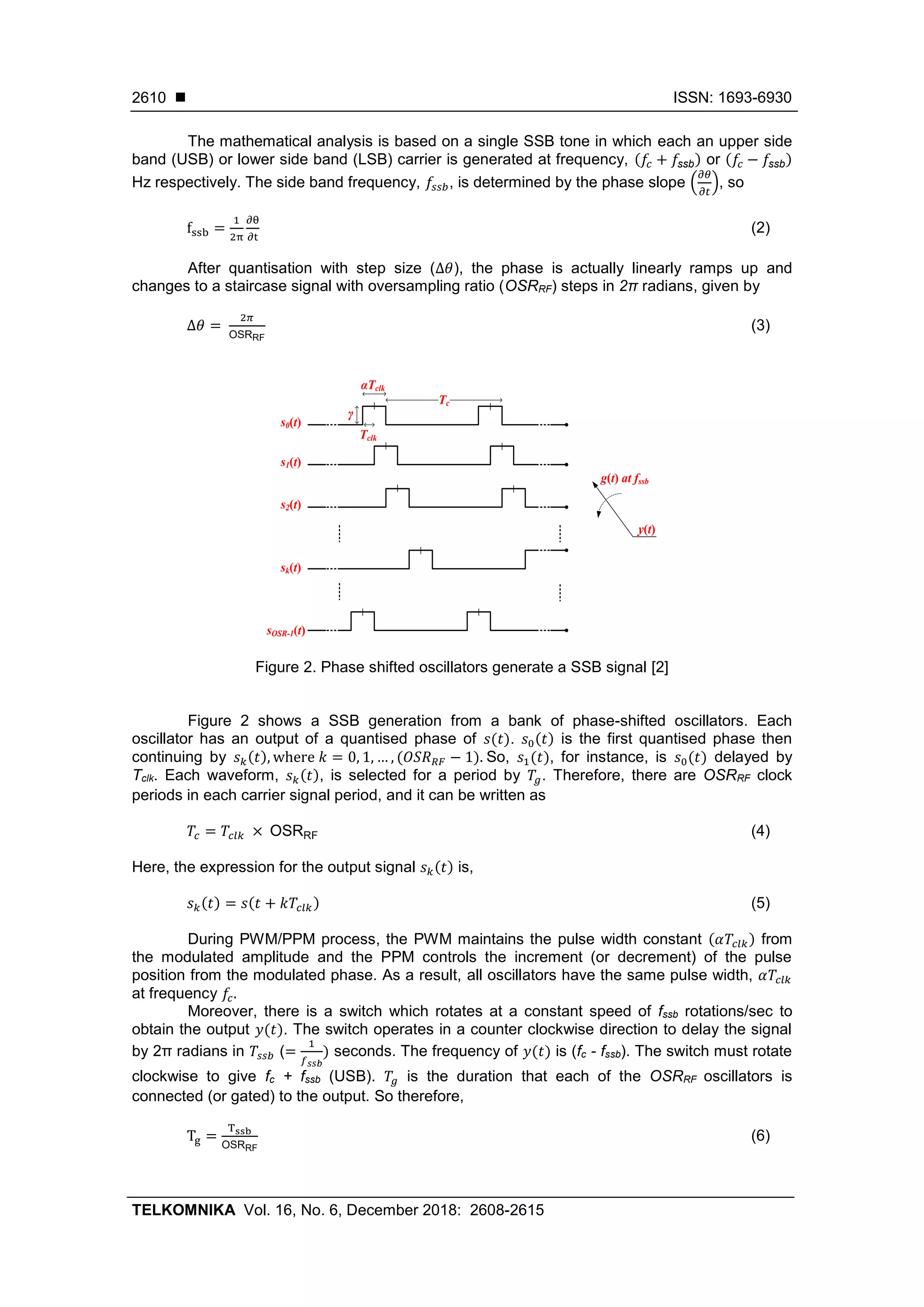 ISSN: 1693-6930
TELKOMNIKA Vol. 16, No. 6, December 2018: 2608-2615
2610
The mathematical analysis is based on a single SSB tone in which each an upper side
band (USB) or lower side band (LSB) carrier is generated at frequency, (𝑓𝑐 + 𝑓ssb) or (𝑓𝑐 − 𝑓ssb)
Hz respectively. The side band frequency, 𝑓𝑠𝑠𝑏, is determined by the phase slope (
𝜕𝜃
𝜕𝑡
), so
fssb =
1
2π
∂θ
∂t
(2)
After quantisation with step size (∆𝜃), the phase is actually linearly ramps up and
changes to a staircase signal with oversampling ratio (OSRRF) steps in 2π radians, given by
∆𝜃 =
2𝜋
OSRRF
(3)
Figure 2. Phase shifted oscillators generate a SSB signal [2]
Figure 2 shows a SSB generation from a bank of phase-shifted oscillators. Each
oscillator has an output of a quantised phase of 𝑠(𝑡). 𝑠0(𝑡) is the first quantised phase then
continuing by 𝑠 𝑘(𝑡), where 𝑘 = 0, 1, … , (𝑂𝑆𝑅 𝑅𝐹 − 1). So, 𝑠1(𝑡), for instance, is 𝑠0(𝑡) delayed by
Tclk. Each waveform, 𝑠 𝑘(𝑡), is selected for a period by 𝑇𝑔. Therefore, there are OSRRF clock
periods in each carrier signal period, and it can be written as
𝑇𝑐 = 𝑇𝑐𝑙𝑘 × OSRRF (4)
Here, the expression for the output signal 𝑠 𝑘(𝑡) is,
𝑠 𝑘(𝑡) = 𝑠(𝑡 + 𝑘𝑇𝑐𝑙𝑘) (5)
During PWM/PPM process, the PWM maintains the pulse width constant (𝛼𝑇𝑐𝑙𝑘) from
the modulated amplitude and the PPM controls the increment (or decrement) of the pulse
position from the modulated phase. As a result, all oscillators have the same pulse width, 𝛼𝑇𝑐𝑙𝑘
at frequency 𝑓𝑐.
Moreover, there is a switch which rotates at a constant speed of fssb rotations/sec to
obtain the output 𝑦(𝑡). The switch operates in a counter clockwise direction to delay the signal
by 2π radians in 𝑇𝑠𝑠𝑏 (=
1
𝑓 𝑠𝑠𝑏
) seconds. The frequency of 𝑦(𝑡) is (fc - fssb). The switch must rotate
clockwise to give fc + fssb (USB). 𝑇𝑔 is the duration that each of the OSRRF oscillators is
connected (or gated) to the output. So therefore,
Tg =
Tssb
OSRRF
(6)
Tc
Tclk
αTclk
s0(t)
s1(t)
s2(t)
sk(t)
sOSR-1(t)
g(t) at fssb
y(t)
γ
 
