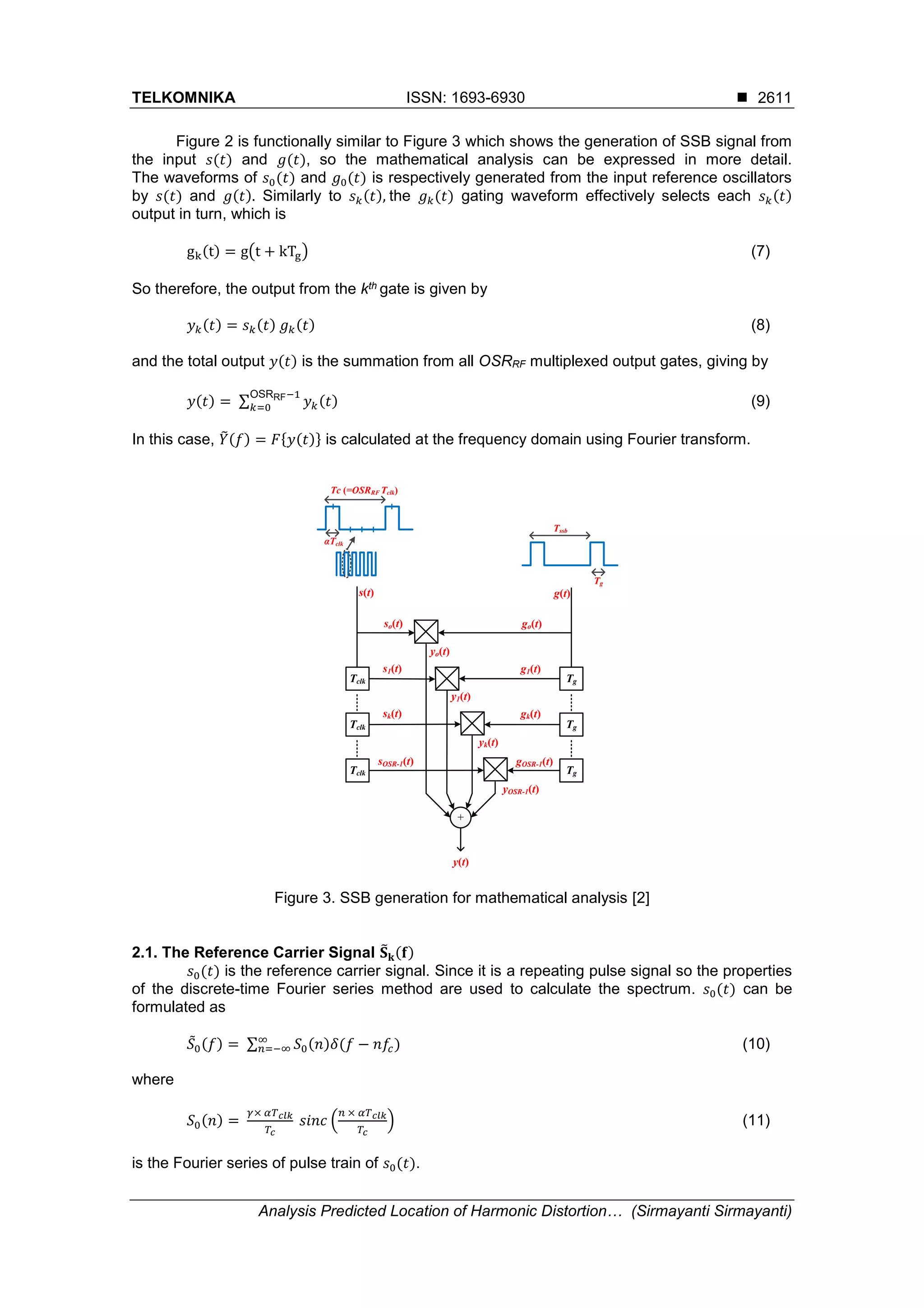 TELKOMNIKA ISSN: 1693-6930 
Analysis Predicted Location of Harmonic Distortion… (Sirmayanti Sirmayanti)
2611
Figure 2 is functionally similar to Figure 3 which shows the generation of SSB signal from
the input 𝑠(𝑡) and 𝑔(𝑡), so the mathematical analysis can be expressed in more detail.
The waveforms of 𝑠0(𝑡) and 𝑔0(𝑡) is respectively generated from the input reference oscillators
by 𝑠(𝑡) and 𝑔(𝑡). Similarly to 𝑠 𝑘(𝑡), the 𝑔 𝑘(𝑡) gating waveform effectively selects each 𝑠 𝑘(𝑡)
output in turn, which is
gk(t) = g(t + kTg) (7)
So therefore, the output from the kth gate is given by
𝑦 𝑘(𝑡) = 𝑠 𝑘(𝑡) 𝑔 𝑘(𝑡) (8)
and the total output 𝑦(𝑡) is the summation from all OSRRF multiplexed output gates, giving by
𝑦(𝑡) = ∑ 𝑦 𝑘(𝑡)
OSRRF−1
𝑘=0 (9)
In this case, 𝑌̃(𝑓) = 𝐹{𝑦(𝑡)} is calculated at the frequency domain using Fourier transform.
Figure 3. SSB generation for mathematical analysis [2]
2.1. The Reference Carrier Signal 𝐒̃ 𝐤(𝐟)
𝑠0(𝑡) is the reference carrier signal. Since it is a repeating pulse signal so the properties
of the discrete-time Fourier series method are used to calculate the spectrum. 𝑠0(𝑡) can be
formulated as
𝑆̃0(𝑓) = ∑ 𝑆0(𝑛)𝛿(𝑓 − 𝑛𝑓𝑐)∞
𝑛=−∞ (10)
where
𝑆0(𝑛) =
𝛾× 𝛼𝑇 𝑐𝑙𝑘
𝑇𝑐
𝑠𝑖𝑛𝑐 (
𝑛 × 𝛼𝑇 𝑐𝑙𝑘
𝑇𝑐
) (11)
is the Fourier series of pulse train of 𝑠0(𝑡).
Tclk
Tclk
Tclk
Tg
Tg
Tg
+
so(t)
s1(t)
sk(t)
sOSR-1(t)
go(t)
g1(t)
gk(t)
gOSR-1(t)
yo(t)
y1(t)
yk(t)
yOSR-1(t)
y(t)
Tssb
Tg
Tc (=OSRRF Tclk)
αTclk
s(t) g(t)
 