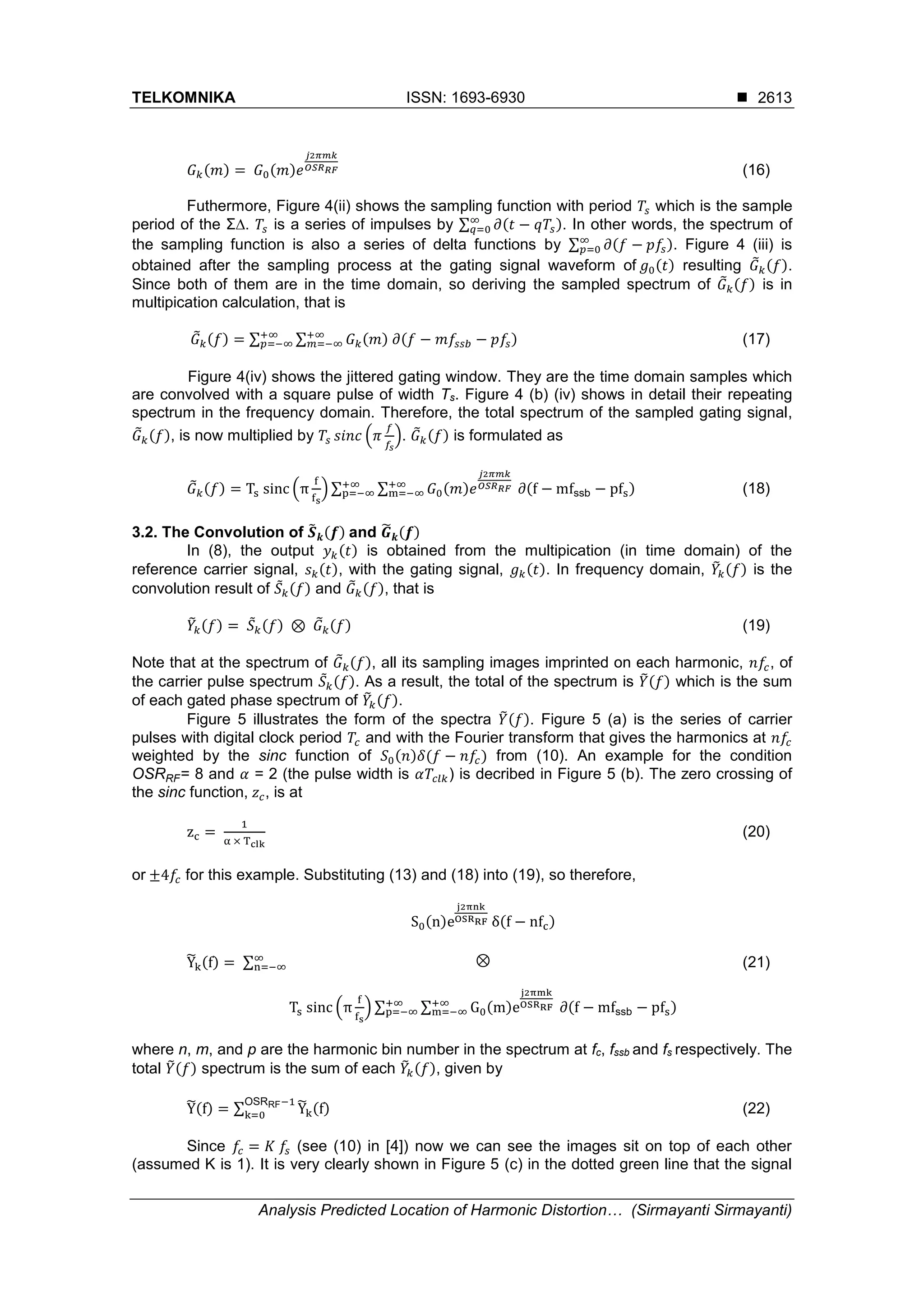 TELKOMNIKA ISSN: 1693-6930 
Analysis Predicted Location of Harmonic Distortion… (Sirmayanti Sirmayanti)
2613
𝐺 𝑘(𝑚) = 𝐺0(𝑚)𝑒
𝑗2𝜋𝑚𝑘
𝑂𝑆𝑅 𝑅𝐹 (16)
Futhermore, Figure 4(ii) shows the sampling function with period 𝑇𝑠 which is the sample
period of the Σ∆. 𝑇𝑠 is a series of impulses by ∑ 𝜕(𝑡 − 𝑞𝑇𝑠)∞
𝑞=0 . In other words, the spectrum of
the sampling function is also a series of delta functions by ∑ 𝜕(𝑓 − 𝑝𝑓𝑠)∞
𝑝=0 . Figure 4 (iii) is
obtained after the sampling process at the gating signal waveform of 𝑔0(𝑡) resulting 𝐺̃ 𝑘(𝑓).
Since both of them are in the time domain, so deriving the sampled spectrum of 𝐺̃ 𝑘(𝑓) is in
multipication calculation, that is
𝐺̃ 𝑘(𝑓) = ∑ ∑ 𝐺 𝑘(𝑚) 𝜕(𝑓 − 𝑚𝑓𝑠𝑠𝑏 − 𝑝𝑓𝑠)+∞
𝑚=−∞
+∞
𝑝=−∞ (17)
Figure 4(iv) shows the jittered gating window. They are the time domain samples which
are convolved with a square pulse of width Ts. Figure 4 (b) (iv) shows in detail their repeating
spectrum in the frequency domain. Therefore, the total spectrum of the sampled gating signal,
𝐺̃ 𝑘(𝑓), is now multiplied by 𝑇𝑠 𝑠𝑖𝑛𝑐 (𝜋
𝑓
𝑓𝑠
). 𝐺̃ 𝑘(𝑓) is formulated as
𝐺̃ 𝑘(𝑓) = Ts sinc (π
f
fs
) ∑ ∑ 𝐺0(𝑚)𝑒
𝑗2𝜋𝑚𝑘
𝑂𝑆𝑅 𝑅𝐹 ∂(f − mfssb − pfs)+∞
m=−∞
+∞
p=−∞ (18)
3.2. The Convolution of 𝑺̃ 𝒌(𝒇) and 𝑮̃ 𝒌(𝒇)
In (8), the output 𝑦 𝑘(𝑡) is obtained from the multipication (in time domain) of the
reference carrier signal, 𝑠 𝑘(𝑡), with the gating signal, 𝑔 𝑘(𝑡). In frequency domain, 𝑌̃𝑘(𝑓) is the
convolution result of 𝑆̃ 𝑘(𝑓) and 𝐺̃ 𝑘(𝑓), that is
𝑌̃𝑘(𝑓) = 𝑆̃ 𝑘(𝑓) ⊗ 𝐺̃ 𝑘(𝑓) (19)
Note that at the spectrum of 𝐺̃ 𝑘(𝑓), all its sampling images imprinted on each harmonic, 𝑛𝑓𝑐, of
the carrier pulse spectrum 𝑆̃ 𝑘(𝑓). As a result, the total of the spectrum is 𝑌̃(𝑓) which is the sum
of each gated phase spectrum of 𝑌̃𝑘(𝑓).
Figure 5 illustrates the form of the spectra 𝑌̃(𝑓). Figure 5 (a) is the series of carrier
pulses with digital clock period 𝑇𝑐 and with the Fourier transform that gives the harmonics at 𝑛𝑓𝑐
weighted by the sinc function of 𝑆0(𝑛)𝛿(𝑓 − 𝑛𝑓𝑐) from (10). An example for the condition
OSRRF= 8 and 𝛼 = 2 (the pulse width is 𝛼𝑇𝑐𝑙𝑘) is decribed in Figure 5 (b). The zero crossing of
the sinc function, 𝑧 𝑐, is at
zc =
1
α × Tclk
(20)
or ±4𝑓𝑐 for this example. Substituting (13) and (18) into (19), so therefore,
Ỹk(f) = ∑
S0(n)e
j2πnk
OSRRF δ(f − nfc)
⊗
Ts sinc (π
f
fs
) ∑ ∑ G0(m)e
j2πmk
OSRRF ∂(f − mfssb − pfs)+∞
m=−∞
+∞
p=−∞
∞
n=−∞ (21)
where n, m, and p are the harmonic bin number in the spectrum at fc, fssb and fs respectively. The
total 𝑌̃(𝑓) spectrum is the sum of each 𝑌̃𝑘(𝑓), given by
Ỹ(f) = ∑ Ỹk(f)
OSRRF−1
k=0 (22)
Since 𝑓𝑐 = 𝐾 𝑓𝑠 (see (10) in [4]) now we can see the images sit on top of each other
(assumed K is 1). It is very clearly shown in Figure 5 (c) in the dotted green line that the signal
 