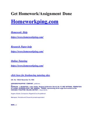 Get Homework/Assignment Done
Homeworkping.com
Homework Help
https://www.homeworkping.com/
Research Paper help
https://www.homeworkping.com/
Online Tutoring
https://www.homeworkping.com/
click here for freelancing tutoring sites
G.R. No. 106231 November 16, 1994
HAWAIIAN-PHILIPPINE COMPANY, petitioner,
vs.
REYNALDO J. GULMATICO, Labor Arbiter, Regional Arbitration Branch No. VI, AND NATIONAL FEDERATION
OF SUGAR WORKERS-FOOD AND GENERAL TRADES representing all the sugar farm workers of the
HAWAIIAN PHILIPPINE MILLING DISTRICT, respondents.
Angara,Abella,Concepcion,Regala & Cruz for petitioner.
Manlapao,Ymballa and Chaves for private respondent.
BIDIN, J.:
 