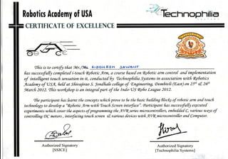 myjI Rohotics Acuder
t CERTIFICATE
of USA
OF EXCETLENCE
tfiis is to certi{"t tfrat'JVIr./7Vs. sr DDI-) EStr :;At vAFrr
fras successfut$ compfete[ i-toucfr c496otic Arn+ d coltrse 6ased on qeSotic drit controf ant imptementatian
of inte[frgent toucfr sensation in it, con[ucte[ fu tecfinopfrifra S)slefls in associttion witfr RoSotics
flcatrery of 'USA, futrat Sfiivajirao S. lon[fiab cottege of cngituering, aonhivti (rEast) on 2UE &, 26h
gtarch 2012. tfris uorfufiop is an in*graf part o/i tfic In[o-OS qe6o League 2012.
,ffre participant fras bamt tfie concep* wfiicfr Inooe to 6e tfre 6asic |dtfrng fitocfu of rofiotit atm an[ toucfr
tecfinobgl to [evefop a "fi7ilotic lCnn witfi tourh Sc:reen interface". Sarticipant fias saccessfutQ aryatu[
eryerimcnx wfiicfi cowr tfrz aspeas ofprogranning tfrc ntserizs mictocontroffers, embet[e[ C, various walts oJ
controthng (DQ motors , intetfacinB toucfi screen 4 rtarious [evices witfi A@miuocontrol[er an[ Conryuter.
W.)
,/
-Z)4,/r>/( db,--:-' -
Authorized Signatory
lssJCEl
Authorized Signatory
[Technophilia Systems]
 
