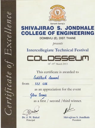 Samarth Samaj's
S}IIUA.TIBEO
GOLLEGE OF
obvrBrvlt (E), Dtsr. THANE
presents
Intercallegiate Technical Festival
ffiffi$tu*ffire=ffiUrYB
18'n-19'n March 2013
This certifi cate is awarded to
8d M,;f daw*l
from ssr Loe
S. JOHtrHALE
EHGINEERI]tIG
as art appreciation for the event
,a/
asafrrst/second
)
/thud winner.
I
lbDr. ,I. W" Bakal
Principal
Shivajirao S. Jcndhale
President
 