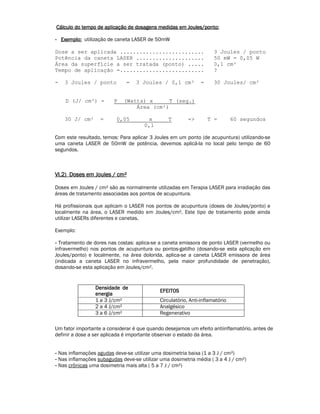 Cálculo do tempo de aplicação de dosagens medidas CCCááálllcccuuulllooo dddooo ttteeemmmpppooo dddeee aaapppllliiicccaaaçççãããooo dddeee dddooosssaaagggeeennnsss mmmeeedddiiidddaaasss eeeemmmm JJJJoooouuuulllleeeessss////ppppoooonnnnttttoooo:::: 
- EEEExxxxeeeemmmmpppplllloooo:::: utilização de caneta LASER de 50mW 
Dose a ser aplicada .......................... 3 Joules / ponto 
Potência da caneta LASER ..................... 50 mW = 0,05 W 
Área da superfície a ser tratada (ponto) ..... 0,1 cm² 
Tempo de aplicação =.......................... ? 
- 3 Joules / ponto = 3 Joules / 0,1 cm² = 30 Joules/ cm² 
D (J/ cm²) = P (Watts) x T (seg.) 
Área (cm²) 
30 J/ cm² = 0,05 x T -> T = 60 segundos 
0,1 
Com este resultado, temos: Para aplicar 3 Joules em um ponto (de acupuntura) utilizando-se 
uma caneta LASER de 50mW de potência, devemos aplicá-la no local pelo tempo de 60 
segundos. 
VVVVIIII....2222)))) DDDDoooosssseeeessss eeeemmmm JJJJoooouuuulllleeeessss //// ccccmmmm² 
Doses em Joules / cm² são as normalmente utilizadas em Terapia LASER para irradiação das 
áreas de tratamento associadas aos pontos de acupuntura. 
Há profissionais que aplicam o LASER nos pontos de acupuntura (doses de Joules/ponto) e 
localmente na área, o LASER medido em Joules/cm². Este tipo de tratamento pode ainda 
utilizar LASERs diferentes e canetas. 
Exemplo: 
- Tratamento de dores nas costas: aplica-se a caneta emissora de ponto LASER (vermelho ou 
infravermelho) nos pontos de acupuntura ou pontos-gatilho (dosando-se esta aplicação em 
Joules/ponto) e localmente, na área dolorida, aplica-se a caneta LASER emissora de área 
(indicada a caneta LASER no infravermelho, pela maior profundidade de penetração), 
dosando-se esta aplicação em Joules/cm². 
DDDDeeeennnnssssiiiiddddaaaaddddeeee ddddeeee 
eeeennnneeeerrrrggggiiiiaaaa 
EEEEFFFFEEEEIIIITTTTOOOOSSSS 
1 a 3 J/cm² Circulatório, Anti-inflamatório 
2 a 4 J/cm² Analgésico 
3 a 6 J/cm² Regenerativo 
Um fator importante a considerar é que quando desejamos um efeito antiinflamatório, antes de 
definir a dose a ser aplicada é importante observar o estado da área. 
- Nas inflamações agudas deve-se utilizar uma dosimetria baixa (1 a 3 J / cm²) 
- Nas inflamações subagudas deve-se utilizar uma dosimetria média ( 3 a 4 J / cm²) 
- Nas crônicas uma dosimetria mais alta ( 5 a 7 J / cm²) 
 