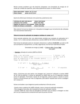 Muitos autores acreditam que não devemos ultrapassar uma densidade de energia de 12 
Joules por unidade de superfície, pois então poderíamos causar um efeito inibidor. 
Efeito EEEfffeeeiiitttooo eeeessssttttiiiimmmmuuuullllaaaaddddoooorrrr:::: aaaabbbbaaaaiiiixxxxoooo ddddeeee 11112222 JJJJ////ccccmmmm² 
EEEEffffeeeeiiiittttoooo iiiinnnniiiibbbbiiiiddddoooorrrr:::: aaaacccciiiimmmmaaaa ddddeeee 11112222 JJJJ////ccccmmmm² 
Quanto às diferenças individuais entre pacientes, poderíamos citar: 
IIIInnnnddddiiiivvvvíííídddduuuuoooossss ddddeeee ppppeeeelllleeee mmmmaaaaiiiissss eeeessssccccuuuurrrraaaa:::: ddddoooosssseeeessss mmmmaaaaiiiissss bbbbaaaaiiiixxxxaaaassss 
IIIInnnnddddiiiivvvvíííídddduuuuoooossss mmmmaaaallll nnnnuuuuttttrrrriiiiddddoooossss:::: ddddoooosssseeeessss mmmmaaaaiiiissss aaaallllttttaaaassss 
RRRReeeeggggiiiiõõõõeeeessss ddddeeee eeeeppppiiiiddddeeeerrrrmmmmeeee mmmmaaaaiiiissss eeeessssppppeeeessssssssaaaa:::: ddddoooosssseeeessss mmmmaaaaiiiissss aaaallllttttaaaassss 
EEEEssssttttaaaaddddoooo ddddeeee ssssttttrrrreeeesssssssseeee eeee aaaannnnssssiiiieeeeddddaaaaddddeeee:::: ddddoooosssseeeessss mmmmaaaaiiiissss aaaallllttttaaaassss 
Mais adiante fornecemos tabelas com indicações de dosagens que normalmente são utilizadas 
nos mais diversos tratamentos. 
CCCCáááállllccccuuuulllloooo ddddoooo tttteeeemmmmppppoooo ddddeeee aaaapppplllliiiiccccaaaaççççããããoooo ddddeeee ddddoooossssaaaaggggeeeennnnssss mmmmeeeeddddiiiiddddaaaassss eeeemmmm JJJJoooouuuulllleeeessss//// ccccmmmm²: 
Como exemplo podemos citar uma determinada condição que necessite de aplicações de 5 
Joules / cm², e neste exemplo utilizaremos a caneta LASER de 50 mW de emissão de ponto. 
Este tempo de aplicação pode ser calculado utilizando-se o software SSSSLLLL55550000....EEEEXXXXEEEE, que está no CD 
que acompanha o equipamento, ou então, seguindo-se uma fórmula matemática simples: 
Densidade de energia (JJJJ //// ccccmmmm2222) = (Potência (W) x Tempo (SSSSeeeegggg) 
área (ccccmmmm²) 
- EEEExxxxeeeemmmmpppplllloooo:::: utilização de caneta LASER de 50mW 
Dose a ser aplicada ........................... 5 Joules / cm² 
Potência da caneta LASER ...................... 50 mW = 0,05 W 
Área da superfície a ser tratada (ponto) ...... 0,1 cm² 
Tempo de aplicação ............................ ? 
D (J/ cm²) = P (Watts) x T (seg.) 
Área (cm²) 
5 J/ cm² = 0,05 x T -> T = 10 segundos 
0,1 
Assim, concluímos que para aplicar uma dosagem de 5 Joule/cm² utilizando a caneta LASER 
de 50 mW de potência, o tempo de aplicação do LASER deve ser de 10 segundos (naquele 
ponto de aplicação). Terminado o tempo de 10 segundos, pode-se aplicar a caneta no ponto 
vizinho, e ali permanecer por mais 10 segundos, para aplicar naquele local vizinho a dosagem 
de 5 Joules/cm². 
Outras conclusões a que chegamos quando analisamos a fórmula acima: 
- Quanto maior a potência do LASER utilizado, menor o tempo de aplicação necessário 
- Para dosagens mais altas, são necessários tempos de aplicação maiores 
- Canetas LASER de maior área de abrangência permitem que se aplique a dosagem na área 
sem ter que reposicioná-la constantemente para os pontos vizinhos. 
 