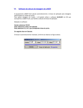 VVVVIIIIIIII.... SSSSooooffffttttwwwwaaaarrrreeee ddddeeee ccccáááállllccccuuuulllloooo ddddeeee ddddoooossssaaaaggggeeeemmmm ddddoooo LLLLAAAASSSSEEEERRRR 
O equipamento LASER FLUX calcula automaticamente o tempo de aplicação para dosagens 
selecionadas em Joules por ponto. 
Para aplicar dosagem em Joules / cm².poderá utilizar o software SSSSLLLL55550000....EEEEXXXXEEEE (no CD que 
acompanha o LASER FLUX), que facilita o cálculo do tempo de aplicação. 
Seleções no software: 
CCCCaaaannnneeeettttaaaa:::: sssseeeelllleeeecccciiiioooonnnnaaaarrrr 55550000mmmmWWWW 
DDDDoooosssseeee:::: sssseeeelllleeeecccciiiioooonnnnaaaarrrr aaaa ddddoooosssseeee aaaa sssseeeerrrr aaaapppplllliiiiccccaaaaddddaaaa 
ÁÁÁÁrrrreeeeaaaa;;;; sssseeeelllleeeecccciiiioooonnnnaaaarrrr 0000,,,,1111 ccccmmmm²,,,, qqqquuuueeee ccccoooorrrrrrrreeeessssppppoooonnnnddddeeee àààà áááárrrreeeeaaaa ddddoooo ppppoooonnnnttttoooo.... 
EEEEmmmm sssseeeegggguuuuiiiiddddaaaa cccclllliiiiccccaaaarrrr eeeemmmm CCCCaaaallllccccuuuullllaaaarrrr.... 
O tempo é automaticamente mostrado, conforme se observa na figura abaixo. 
 
