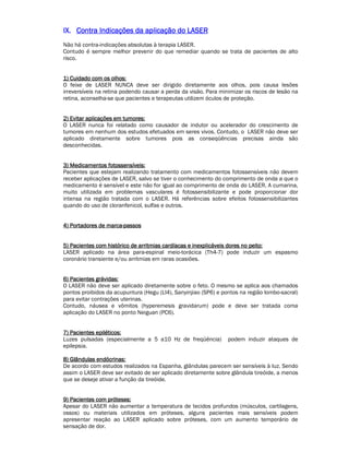 IIIIXXXX.... CCCCoooonnnnttttrrrraaaa IIIInnnnddddiiiiccccaaaaççççõõõõeeeessss ddddaaaa aaaapppplllliiiiccccaaaaççççããããoooo ddddoooo LLLLAAAASSSSEEEERRRR 
Não há contra-indicações absolutas à terapia LASER. 
Contudo é sempre melhor prevenir do que remediar quando se trata de pacientes de alto 
risco. 
1111)))) CCCCuuuuiiiiddddaaaaddddoooo ccccoooommmm oooossss oooollllhhhhoooossss:::: 
O feixe de LASER NUNCA deve ser dirigido diretamente aos olhos, pois causa lesões 
irreversíveis na retina podendo causar a perda da visão. Para minimizar os riscos de lesão na 
retina, aconselha-se que pacientes e terapeutas utilizem óculos de proteção. 
2222)))) EEEEvvvviiiittttaaaarrrr aaaapppplllliiiiccccaaaaççççõõõõeeeessss eeeemmmm ttttuuuummmmoooorrrreeeessss:::: 
O LASER nunca foi relatado como causador de indutor ou acelerador do crescimento de 
tumores em nenhum dos estudos efetuados em seres vivos. Contudo, o LASER não deve ser 
aplicado diretamente sobre tumores pois as conseqüências precisas ainda são 
desconhecidas. 
3333)))) MMMMeeeeddddiiiiccccaaaammmmeeeennnnttttoooossss ffffoooottttoooosssssssseeeennnnssssíííívvvveeeeiiiissss:::: 
Pacientes que estejam realizando tratamento com medicamentos fotossensíveis não devem 
receber aplicações de LASER, salvo se tiver o conhecimento do comprimento de onda a que o 
medicamento é sensível e este não for igual ao comprimento de onda do LASER. A cumarina, 
muito utilizada em problemas vasculares é fotossensibilizante e pode proporcionar dor 
intensa na região tratada com o LASER. Há referências sobre efeitos fotossensibilizantes 
quando do uso de cloranfenicol, sulfas e outros. 
4444)))) PPPPoooorrrrttttaaaaddddoooorrrreeeessss ddddeeee mmmmaaaarrrrccccaaaa--ppppaaaassssssssoooossss 
5555)))) PPPPaaaacccciiiieeeennnntttteeeessss ccccoooommmm hhhhiiiissssttttóóóórrrriiiiccccoooo ddddeeee aaaarrrrrrrriiiittttmmmmiiiiaaaassss ccccaaaarrrrddddííííaaaaccccaaaassss eeee iiiinnnneeeexxxxpppplllliiiiccccáááávvvveeeeiiiissss ddddoooorrrreeeessss nnnnoooo ppppeeeeiiiittttoooo:::: 
LASER aplicado na área para-espinal meio-torácica (Th4-7) pode induzir um espasmo 
coronário transiente e/ou arritmias em raras ocasiões. 
6666)))) PPPPaaaacccciiiieeeennnntttteeeessss ggggrrrráááávvvviiiiddddaaaassss:::: 
O LASER não deve ser aplicado diretamente sobre o feto. O mesmo se aplica aos chamados 
pontos proibidos da acupuntura (Hegu (LI4), Sanyinjiao (SP6) e pontos na região lombo-sacral) 
para evitar contrações uterinas. 
Contudo, náusea e vômitos (hyperemesis gravidarum) pode e deve ser tratada coma 
aplicação do LASER no ponto Neiguan (PC6). 
7777)))) PPPPaaaacccciiiieeeennnntttteeeessss eeeeppppiiiillllééééttttiiiiccccoooossss:::: 
Luzes pulsadas (especialmente a 5 a10 Hz de freqüência) podem induzir ataques de 
epilepsia. 
8888)))) GGGGllllâââânnnndddduuuullllaaaassss eeeennnnddddóóóóccccrrrriiiinnnnaaaassss:::: 
De acordo com estudos realizados na Espanha, glândulas parecem ser sensíveis à luz. Sendo 
assim o LASER deve ser evitado de ser aplicado diretamente sobre glândula tireóide, a menos 
que se deseje ativar a função da tireóide. 
9999)))) PPPPaaaacccciiiieeeennnntttteeeessss ccccoooommmm pppprrrróóóótttteeeesssseeeessss:::: 
Apesar do LASER não aumentar a temperatura de tecidos profundos (músculos, cartilagens, 
ossos) ou materiais utilizados em próteses, alguns pacientes mais sensíveis podem 
apresentar reação ao LASER aplicado sobre próteses, com um aumento temporário de 
sensação de dor. 
 