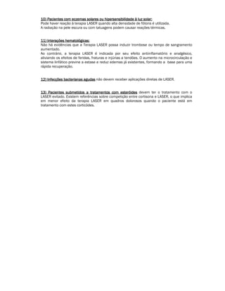 10) Pacientes com eczemas solares ou hipersensibilidade 111000))) PPPaaaccciiieeennnttteeesss cccooommm eeeccczzzeeemmmaaasss sssooolllaaarrreeesss ooouuu hhhiiipppeeerrrssseeennnsssiiibbbiiillliiidddaaadddeee àààà lllluuuuzzzz ssssoooollllaaaarrrr:::: 
Pode haver reação à terapia LASER quando alta densidade de fótons é utilizada. 
A radiação na pele escura ou com tatuagens podem causar reações térmicas. 
11111111)))) IIIInnnntttteeeerrrraaaaççççõõõõeeeessss hhhheeeemmmmaaaattttoooollllóóóóggggiiiiccccaaaassss:::: 
Não há evidências que a Terapia LASER possa induzir trombose ou tempo de sangramento 
aumentado. 
Ao contrário, a terapia LASER é indicada por seu efeito antiinflamatório e analgésico, 
aliviando os efeitos de feridas, fraturas e injúrias a tendões. O aumento na microcirculação e 
sistema linfático previne a estase e reduz edemas já existentes, formando a base para uma 
rápida recuperação. 
11112222)))) IIIInnnnffffeeeeccccççççõõõõeeeessss bbbbaaaacccctttteeeerrrriiiiaaaannnnaaaassss aaaagggguuuuddddaaaassss não devem receber aplicações diretas de LASER. 
11113333)))) PPPPaaaacccciiiieeeennnntttteeeessss ssssuuuubbbbmmmmeeeettttiiiiddddoooossss aaaa ttttrrrraaaattttaaaammmmeeeennnnttttoooossss ccccoooommmm eeeesssstttteeeerrrróóóóiiiiddddeeeessss devem ter o tratamento com o 
LASER evitado. Existem referências sobre competição entre cortisona e LASER, o que implica 
em menor efeito da terapia LASER em quadros dolorosos quando o paciente está em 
tratamento com estes corticódes. 
 
