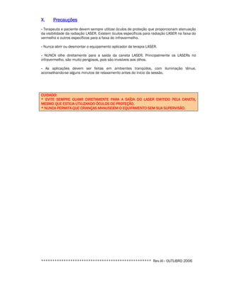 XXXX.... PPPPrrrreeeeccccaaaauuuuççççõõõõeeeessss 
- Terapeuta e paciente devem sempre utilizar óculos de proteção que proporcionam atenuação 
da visibilidade da radiação LASER. Existem óculos específicos para radiação LASER na faixa do 
vermelho e outros específicos para a faixa do infravermelho. 
- Nunca abrir ou desmontar o equipamento aplicador da terapia LASER. 
- NUNCA olhe diretamente para a saída da caneta LASER. Principalmente os LASERs no 
infravermelho, são muito perigosos, pois são invisíveis aos olhos. 
- As aplicações devem ser feitas em ambientes tranqüilos, com iluminação tênue, 
aconselhando-se alguns minutos de relaxamento antes do início da sessão. 
CCCCUUUUIIIIDDDDAAAADDDDOOOO:::: 
**** EEEEVVVVIIIITTTTEEEE SSSSEEEEMMMMPPPPRRRREEEE OOOOLLLLHHHHAAAARRRR DDDDIIIIRRRREEEETTTTAAAAMMMMEEEENNNNTTTTEEEE PPPPAAAARRRRAAAA AAAA SSSSAAAAÍÍÍÍDDDDAAAA DDDDOOOO LLLLAAAASSSSEEEERRRR EEEEMMMMIIIITTTTIIIIDDDDOOOO PPPPEEEELLLLAAAA CCCCAAAANNNNEEEETTTTAAAA,,,, 
MMMMEEEESSSSMMMMOOOO QQQQUUUUEEEE EEEESSSSTTTTEEEEJJJJAAAA UUUUTTTTIIIILLLLIIIIZZZZAAAANNNNDDDDOOOO ÓÓÓÓCCCCUUUULLLLOOOOSSSS DDDDEEEE PPPPRRRROOOOTTTTEEEEÇÇÇÇÃÃÃÃOOOO.... 
**** NNNNUUUUNNNNCCCCAAAA PPPPEEEERRRRMMMMIIIITTTTAAAA QQQQUUUUEEEE CCCCRRRRIIIIAAAANNNNÇÇÇÇAAAASSSS MMMMAAAANNNNUUUUSSSSEEEEIIIIEEEEMMMM OOOO EEEEQQQQUUUUIIIIPPPPAAAAMMMMEEEENNNNTTTTOOOO SSSSEEEEMMMM SSSSUUUUAAAA SSSSUUUUPPPPEEEERRRRVVVVIIIISSSSÃÃÃÃOOOO.... 
************************************************* Rev.III– OUTUBRO 2006 

