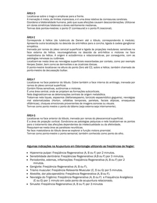 ÁÁÁÁRRRREEEEAAAA DDDD 
Localiza-se sobre o trago e amplia-se para a frente. 
A inervação é mista, de limites imprecisos, e é uma área relativa às comissuras cerebrais. 
Coordena a bilateralidade humana, pelo que suas afecções causam descoordenações. Utiliza-se 
em dores simétricas bilaterais e dores estritamente medianas. 
Tem-se dois pontos-mestres: o ponto O' (comissural) e o ponto R (reacional). 
ÁÁÁÁRRRREEEEAAAA EEEE 
Corresponde à hélice (do tubérculo de Darwin até o lóbulo, correspondendo à medula). 
Apresenta outra localização na descida da anti-hélice para a concha, ligada à cadeia ganglionar 
simpática. 
Inervada por ramos do plexo cervical superficial e ligada às projeções medulares: sensitivas na 
face externa da hélice, neurovegetativas na descida da anti-hélice e motoras na face 
mastoidiana da hélice. A origem é ectodérmica e relacionando-se, por conseguinte, com as 
patologias nervosas ou cutâneas. 
Localizam-se nesta área as nevralgias superficiais exacerbadas por contato, como por exemplo 
Herpes Zoster, bem como as dermatites e as cicatrizes tóxicas. 
O ponto-mestre localiza-se na altura do ponto Zero até C2, sobre a hélice, também chamado de 
ponto-mestre da decussação bulbar. 
ÁÁÁÁRRRREEEEAAAA FFFF 
Localiza-se na face posterior do lóbulo. Cobre também a face interna do antitrago, inervada por 
ramos do plexo cervical superficial. 
Contém fibras sensitivas, autônomas e motoras. 
É uma área central, onde se projetam as formações subcorticais. 
Nela diagnosticam-se as deteriorações centrais de origem metabólica. 
Tratam-se nela tiques, espasmos (blefaroespasmo, torcicolo espasmódico gagueira), nevralgias 
mal sistematizadas (Horton, cefaléias temporais, parietais, faciais atípicas, enxaquecas 
oftálmicas), choques emocionais provenientes de imagens sonoras ou visuais. 
Tem-se como ponto mestre o ponto do tálamo (seja externa seja internamente). 
ÁÁÁÁRRRREEEEAAAA GGGG 
Localiza-se na face anterior do lóbulo, inervada por ramos do plexocervical superficial. 
É a área de projeção cortical. Condiciona as patologias psíquicas e nela localizam-se os pontos 
para o tratamento das afecções dependentes da intelectualidade ou da afetividade. 
Pesquisam-se nesta área as paralisias neuróticas. 
Na face mastoidiana do lóbulo deve-se explorar a função motora piramidal. 
Tem-se como ponto-mestre o ponto sensorial, também conhecido como ponto do olho. 
AAAAllllgggguuuummmmaaaassss iiiinnnnddddiiiiccccaaaaççççõõõõeeeessss nnnnaaaa AAAAccccuuuuppppuuuunnnnttttuuuurrrraaaa eeeemmmm OOOOddddoooonnnnttttoooollllooooggggiiiiaaaa uuuuttttiiiilllliiiizzzzaaaannnnddddoooo aaaassss ffffrrrreeeeqqqqüüüüêêêênnnncccciiiiaaaassss ddddeeee NNNNooooggggiiiieeeerrrr:::: 
• Hiperemia pulpar: Freqüência Regenerativa (A, B ou F) por 2 minutos. 
• Sensibilidade dentinária: Freqüências Regenerativa (A,B ou F) por 3 minutos. 
• Periodontite, edemas, inflamações: Freqüência Regenerativa (A, B ou F) por 2 
minutos. 
• Gengivite: Freqüência Regenerativa (A, B ou F). 
• Trismo muscular: Freqüência Relaxante Muscular (C, D ou G) por 5 minutos. 
• Alveolite, dor pós-operatório: Freqüência Regenerativa (A, B ou F). 
• Nevralgia do Trigêmio: Freqüência Regenerativa (A, B ou F) e Frequência Analgésica 
(E ou G) por 1 minuto em cada ponto de acupuntura relacionado. 
• Sinusite: Freqüência Regenerativa (A, B ou F) por 3 minutos 
 