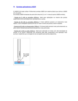 IIIIIIIIIIII.... CCCCaaaannnneeeettttaaaassss aaaapppplllliiiiccccaaaaddddoooorrrraaaassss LLLLAAAASSSSEEEERRRR 
O LASER FLUX pode utilizar 4 diferentes canetas LASER com sistema óptico que colima o LASER 
em um ponto. 
As canetas LASER emissoras de ponto têm área de 0,1 cm² (= área do ponto LASER emitido). 
- Caneta de 5 mW no vermelho (635nm): Ideal para aplicações na maioria dos pontos 
superficiais como auriculopuntura, quiropuntura e outras. 
- Caneta de 50 mW no vermelho (650nm): A maior potência propicia um tratamento mais 
rápido, o que é desejável quando tem-se um maior número de pontos a serem tratados. 
- Caneta de 50 mW no infravermelho (780nm): O infravermelho penetra mais profundamente na 
pele, sendo indicado para pontos de acupuntura mais profundos. 
- Caneta de 5 mW no verde (532nm): Ideal para aplicação em áreas com alta densidade de 
pontos. A cor verde é absorvida com eficiência pela pele, propiciando uma aplicação mais 
puntual, impedindo que a energia do raio se espalhe para pontos adjacentes. 
 