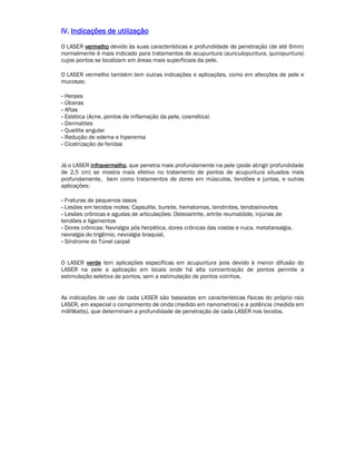 IIIIVVVV.... IIIInnnnddddiiiiccccaaaaççççõõõõeeeessss ddddeeee uuuuttttiiiilllliiiizzzzaaaaççççããããoooo 
O LASER vvvveeeerrrrmmmmeeeellllhhhhoooo devido às suas características e profundidade de penetração (de até 6mm) 
normalmente é mais indicado para tratamentos de acupuntura (auriculopuntura, quiropuntura) 
cujos pontos se localizam em áreas mais superficiais da pele. 
O LASER vermelho também tem outras indicações e aplicações, como em afecções de pele e 
mucosas: 
- Herpes 
- Úlceras 
- Aftas 
- Estética (Acne, pontos de inflamação da pele, cosmética) 
- Dermatites 
- Queilite angular 
- Redução de edema e hiperemia 
- Cicatrização de feridas 
Já o LASER iiiinnnnffffrrrraaaavvvveeeerrrrmmmmeeeellllhhhhoooo, que penetra mais profundamente na pele (pode atingir profundidade 
de 2,5 cm) se mostra mais efetivo no tratamento de pontos de acupuntura situados mais 
profundamente, bem como tratamentos de dores em músculos, tendões e juntas, e outras 
aplicações: 
- Fraturas de pequenos ossos 
- Lesões em tecidos moles: Capsulite, bursite, hematomas, tendinites, tendosinovites 
- Lesões crônicas e agudas de articulações: Osteoartrite, artrite reumatóide, injúrias de 
tendões e ligamentos 
- Dores crônicas: Nevralgia pós herpética, dores crônicas das costas e nuca, metatarsalgia, 
nevralgia do trigêmio, nevralgia braquial, 
- Síndrome do Túnel carpal 
O LASER vvvveeeerrrrddddeeee tem aplicações específicas em acupuntura pois devido à menor difusão do 
LASER na pele a aplicação em locais onde há alta concentração de pontos permite a 
estimulação seletiva de pontos, sem a estimulação de pontos vizinhos. 
As indicações de uso de cada LASER são baseadas em características físicas do próprio raio 
LASER, em especial o comprimento de onda (medido em nanometros) e a potência (medida em 
milliWatts), que determinam a profundidade de penetração de cada LASER nos tecidos. 
 