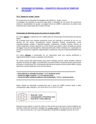 VVVVIIII.... DDDDEEEENNNNSSSSIIIIDDDDAAAADDDDEEEE DDDDEEEE EEEENNNNEEEERRRRGGGGIIIIAAAA –– CCCCOOOONNNNCCCCEEEEIIIITTTTOOOO EEEE CCCCÁÁÁÁLLLLCCCCUUUULLLLOOOOSSSS DDDDEEEE TTTTEEEEMMMMPPPPOOOO DDDDEEEE 
AAAAPPPPLLLLIIIICCCCAAAAÇÇÇÇÃÃÃÃOOOO 
VVVVIIII....1111)))) DDDDoooosssseeeessss eeeemmmm JJJJoooouuuulllleeeessss //// ppppoooonnnnttttoooo 
Em acupuntura as indicações de dosagens são dadas em Joules / ponto. 
A checagem da resposta do paciente logo após a irradiação de um ponto de acupuntura 
oferece a possibilidade de ajustar a dosagem ótima do LASER e selecionar os pontos mais 
eficientes para restauração das funções normais. 
CCCCoooommmmbbbbiiiinnnnaaaaççççããããoooo ddddeeee ddddiiiiffffeeeerrrreeeennnntttteeeessss ggggrrrruuuuppppoooossss ddddeeee ppppoooonnnnttttoooossss eeeemmmm tttteeeerrrraaaappppiiiiaaaa LLLLAAAASSSSEEEERRRR:::: 
Em casos aaaagggguuuuddddoooossss o tratamento com LASER pode ser direcionado primeiramente aos pontos 
AhShi. 
Se a terapia local criar reações excessivas (como por exemplo o aumento da dor em um 
período de 24 horas), aconselha-se checar possíveis fatores complicantes, como 
superestimulação (reação à hiperestimulação), osteoartrite, irritação nervosa crônica no 
mesmo segmento nervoso espinhal ou outros fatores que podem induzir ativação de pontos 
de trigger muscular (pontos-gatilho). Estes pacientes são melhor tratados com a aplicação em 
pontos de acupuntura regionais, segmentados e periféricos, até que a hipersensibilidade local 
cesse. 
Em casos ccccrrrrôôôônnnniiiiccccoooossss a combinação de um tratamento local com pontos periféricos e 
segmentares parece causar a resposta mais eficiente. 
Se muitos pontos são selecionados para serem tratados durante várias sessões, pode-se 
escolher os pontos de trigger, os pontos SHU, os pontos AhShi e os pontos locais como pontos 
primários e combiná-los com uma seleção alternativa de pontos (outros pontos AhShi, pontos 
distantes e pontos especiais, como os auriculares). 
======================================================================================================================================================================================================================================================== 
•••• PPPPaaaarrrraaaa eeeessssttttíííímmmmuuuulllloooo oooouuuu aaaattttiiiivvvvaaaaççççããããoooo ddddeeee ppppoooonnnnttttoooossss ==== 1111 aaaa 5555 JJJJoooouuuulllleeeessss ppppoooorrrr ppppoooonnnnttttoooo 
•••• PPPPoooonnnnttttoooossss ddddeeee ttttrrrriiiiggggggggeeeerrrr mmmmuuuussssccccuuuullllaaaarrrr ==== 1111 aaaa 2222 JJJJoooouuuulllleeeessss ppppoooorrrr ppppoooonnnnttttoooo 
•••• PPPPoooonnnnttttoooossss ddddeeee bbbbaaaaiiiixxxxaaaa rrrreeeessssiiiissssttttêêêênnnncccciiiiaaaa eeeellllééééttttrrrriiiiccccaaaa eeee aaaallllttttaaaa sssseeeennnnssssiiiibbbblllliiiiddddaaaaddddeeee ==== 0000,,,,5555 aaaa 1111 JJJJoooouuuulllleeee ppppoooorrrr ppppoooonnnnttttoooo 
==================================================================================================================================================================================================================================================== 
Neste método de aplicação, consideramos que o ponto do LASER (emitido sobre a pele) 
corresponde a algo “pequeno”, em torno de 0,1 cm² (1mm X 1mm). 
Quando se quer aplicar 1 Joule em cada um dos pontos de acupuntura a serem tratados, por 
exemplo, estaremos emitindo a dosagem de 1 Joule / ponto e se este ponto tem área de 0,1 
cm², para uma área de 1 cm² (que corresponde a 10 pontos) a dosagem será de 10 J/cm². 
 