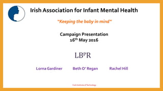 Irish Association for Infant Mental Health
“Keeping the baby in mind”
Campaign Presentation
16th May 2016
LBPR
Lorna Gardiner Beth O’ Regan Rachel Hill
Cork Institute ofTechnology
 