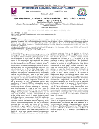 Dewi Yuliana et al. Int. Res. J. Pharm. 2013, 4 (3)
Page 110
INTERNATIONAL RESEARCH JOURNAL OF PHARMACY
www.irjponline.com ISSN 2230 – 8407
Research Article
IN SILICO SCREENING OF CHEMICAL COMPOUNDS FROM SWEET FLAG (ARACUS CALAMUS L)
AS α-GLUCOSIDASE INHIBITOR
Dewi Yuliana*, Mursalin, Ahmad Najib
Laboratory Pharmacology, Laboratory Natural product Faculty of Pharmacy University of Moeslim Indonesia,
Makassar-Indonesia
Email: yulia_mksr@yahoo.com
Article Received on: 11/01/13 Revised on: 01/02/13 Approved for publication: 01/03/13
DOI: 10.7897/2230-8407.04320
IRJP is an official publication of Moksha Publishing House. Website: www.mokshaph.com
© All rights reserved.
ABSTRACT
Research have been conducted screening in silico chemical compound inhibitor α-glucosidase from plants dringo (Acorus calamus L) based on the binding site
(binding site) are owned by some of the compounds obtained respectively from the inhibition of enzyme / receptor (docking) using the program Argus Lab.
Model of the enzyme α-glucosidase was obtained through the protein data bank with the code 1lwj in the donwload NCBI website. Models of chemical
compounds contained in dringo (A. Calamus L) obtained through the site Take out "jamu" Knapsack and made in the formula structures of 2D and 3D using
the program ACD / Chemsketch.
Docking results showed activity in the compound 1-ethenyl-1-methyl-2,4-at (prop-1-en-2-yl) Cyclohexane with free energy - 8.04385 kcal / mol, and the
compound Isocaespitol with a free energy - 8.28388 kcal / mol.
Keywords: Acorus calamus L, Dringo, α Glukosidase inhibitor, In silico
INTRODUCTION
Increasing costs of drug development and reduced number of
new chemical entities have been a growing concern for new
drug development in recent years. A number of potential
reasons for this outcome have been considered. One of them
is a general perception that applied sciences have not kept
pace with the advances of basic sciences. Therefore, there is a
need for the use of alternative tools to get answers on efficacy
and safety faster, with more certainty and at lower cost. One
such alternative tool is the in silico drug design or the
computer aided drug design (CADD). In silico drug design
can play a significant role in all stages of drug development
from the preclinical discovery stage to late stage clinical
development. Its use in drug development helps in selecting
only a potent lead molecule and may thus prevent the late
stage clinical failures; thereby a significant reduction in cost
can be achieved1
. In 2001 Pharmaceutical research and
manufacturers of America (PhRMA) estimated the cost at
US$802 million over a period of 11 years from the initial
research stage to the successful marketing of a new drug.
More recent estimates by DiMasi at the Tufts Center for
Study of Drug Development (CSDD) that was published in
2003 put the average cost at US$802 million spread over 12
years, while the Boston Consulting Group estimates the cost
as $880 million over 15 years6. At present the cost involved
in the drug discovery process ranges from $800 million to
$1.8 billion. These estimates are averages and there is
significant variation in both time and cost, depending on the
nature of the disease being targeted, the type of drug being
developed and the nature and scope of the clinical
trialsrequired to gain regulatory approval1
. Rhizome of
Acorus calamus L. (tribe Acoraceae), thousands of years ago
has been used in Indian and Chinese medicine system, the
plant is very useful in the treatment of central nervous system
(CNS) abnormalities. In addition, many traditionally used in
the United States and China to treat diabetes, as well as the
Banten used to treat the same disease. Ethyl acetate extract of
the rhizome A. calamus L. improve insulin secretary
sustainable cell (cell line) HIT-T15. The results of in vivo
studies on the extract (400 and 800 mg / kg) significantly
lowered serum levels of blood glucose during fasting and
suppress an increase in blood sugar levels after glucose
administration in mice 2g/kg 2
. Research Hao (et al., 2007)
found the potential activity of ethyl acetate extract of A.
calamus L. Improving insulin sensitivity significantly as
rosiglitazone (comparative medicine). Hao said that the
fraction of ethyl acetate extract of A. calamus L.
hipolipidemia activity and has other useful effects based
mechanism to insulin stimulation. This suggests A. calamus
L. has the potential to be used in the treatment of diabetes and
cardiovascular complications in patients who are not
overweight 3
. Research May (et al., 2010) on the fraction of
ethyl acetate extract of A. calamus L showed inhibitory
activity against α-glucosidase with IC50 0.41 mg / mL and
100 mg / kg of the extract is clearly reduce elevated blood
glucose levels following administration of 5 g / kg of starch
in normal mice 2
. Based on what has been stated previously,
the research for screening in silico of the active compounds
from plant A. calamus L. as α-glucosidase inhibitor used
Argus Lab program.
RESEARCH METHOD
Model of the enzyme α-glucosidase was obtained through the
protein data bank with the code 1lwj in the donwload NCBI
website. Models of chemical compounds contained in dringo
(A. Calamus L) obtained through the site Take out "jamu"
Knapsack4
and made in the formula structures of 2D and 3D
using the program ACD / Chemsketch. Then docking used
Argus lab.
 