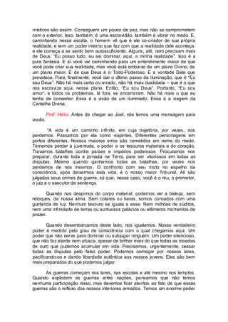 místicos são assim. Conseguem um pouco de paz, mas não se comprometem
com o exterior. Isso, também, é uma escravidão, também é vibrar no medo. E,
caminhando nessa escala, o homem vê que é ele co-criador de sua própria
realidade, e tem um poder interno que faz com que a realidade dele aconteça,
e ele começa a se sentir bem autossuficiente. Alguns, até, nem precisam mais
de Deus. “Eu posso tudo, eu sei dominar, aqui, a minha realidade”. Isso é a
pura fantasia. E aí você vai caminhando para um entendimento maior de que
você pode criar sua realidade, mas você está embaixo de um plano Divino, de
um plano maior. E de que Deus é o Todo-Poderoso. É a vontade Dele que
prevalece. Para, finalmente, você dar o último passo da iluminação, que é “Eu
sou Deus”. Não há mais certo ou errado, não há mais dualidade – que é o que
nos escraviza aqui, nesse plano. Então, “Eu sou Deus”. Portanto, “Eu sou
amor”, e todos os problemas, lá fora, se encerraram. Não há mais o que eu
tenha de consertar. Essa é a visão de um iluminado. Essa é a viagem da
Centelha Divina.
Prof. Hélio: Antes de chegar ao Joel, nós temos uma mensagem para
vocês.
“A vida é um caminho infinito, em cuja trajetória, por vezes, nos
perdemos. Passamos por ela como viajantes. Diferentes personagens em
portos diferentes. Nossos maiores erros são cometidos em nome do medo.
Tememos perder a juventude, o poder e os tesouros materiais e do coração.
Travamos batalhas contra países e impérios poderosos. Procuramos nos
preparar, durante toda a jornada na Terra, para ser vitoriosos em todas as
disputas. Mesmo quando ganhamos todas as batalhas, por vezes nos
perdemos de nós mesmos. O confronto com seu rosto no espelho da
consciência, após deixarmos esta vida, é o nosso maior Tribunal. Ali são
julgados seus crimes de guerra, só que, nesse caso, você é o réu, o promotor,
o juiz e o executor da sentença.
Quando nos despimos do corpo material, podemos ver a beleza, sem
retoques, da nossa alma. Sem colares ou tiaras, somos coroados com uma
guirlanda de luz. Nenhum tesouro se iguala a esse. Nem milhões de súditos,
nem uma infinidade de terras ou suntuosos palácios ou efêmeros momentos de
prazer.
Quando desembarcamos deste lado, nos igualamos. Nosso verdadeiro
poder é medido pelo grau de consciência com o qual chegamos aqui. Um
poder que não serve para dominar ou subjugar ninguém. Um poder silencioso,
que não faz alarde nem ofusca, apesar de brilhar mais do que todas as moedas
de ouro que pudemos acumular em vida. Precisamos, urgentemente, cessar
todas as disputas pelo falso poder. Podemos começar por nossos lares,
pacificando-os e dando liberdade autêntica aos nossos jovens. Eles são bem
mais preparados do que podemos julgar.
As guerras começam nos lares, nas escolas e até mesmo nos templos.
Quando explodem as guerras entre nações, pensamos que não temos
nenhuma participação nisso, mas devemos ficar atentos ao fato de que essas
guerras são o reflexo dos nossos interiores armados. Temos um enorme poder
 