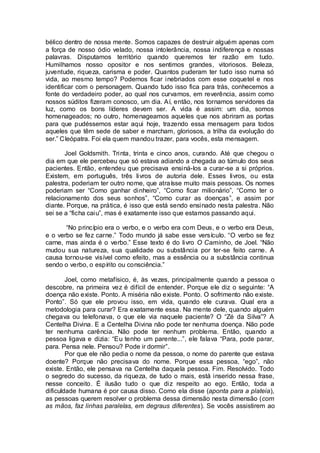 bélico dentro de nossa mente. Somos capazes de destruir alguém apenas com
a força de nosso ódio velado, nossa intolerância, nossa indiferença e nossas
palavras. Disputamos território quando queremos ter razão em tudo.
Humilhamos nosso opositor e nos sentimos grandes, vitoriosos. Beleza,
juventude, riqueza, carisma e poder. Quantos puderam ter tudo isso numa só
vida, ao mesmo tempo? Podemos ficar inebriados com esse coquetel e nos
identificar com o personagem. Quando tudo isso fica para trás, conhecemos a
fonte do verdadeiro poder, ao qual nos curvamos, em reverência, assim como
nossos súditos fizeram conosco, um dia. Aí, então, nos tornamos servidores da
luz, como os bons líderes devem ser. A vida é assim: um dia, somos
homenageados; no outro, homenageamos aqueles que nos abriram as portas
para que pudéssemos estar aqui hoje, trazendo essa mensagem para todos
aqueles que têm sede de saber e marcham, gloriosos, a trilha da evolução do
ser.” Cleópatra. Foi ela quem mandou trazer, para vocês, esta mensagem.
Joel Goldsmith. Trinta, trinta e cinco anos, curando. Até que chegou o
dia em que ele percebeu que só estava adiando a chegada ao túmulo dos seus
pacientes. Então, entendeu que precisava ensiná-los a curar-se a si próprios.
Existem, em português, três livros de autoria dele. Esses livros, ou esta
palestra, poderiam ter outro nome, que atraísse muito mais pessoas. Os nomes
poderiam ser “Como ganhar dinheiro”, “Como ficar milionário”, “Como ter o
relacionamento dos seus sonhos”, “Como curar as doenças”, e assim por
diante. Porque, na prática, é isso que está sendo ensinado nesta palestra. Não
sei se a “ficha caiu”, mas é exatamente isso que estamos passando aqui.
“No princípio era o verbo, e o verbo era com Deus, e o verbo era Deus,
e o verbo se fez carne.” Todo mundo já sabe esse versículo. “O verbo se fez
carne, mas ainda é o verbo.” Esse texto é do livro O Caminho, de Joel. “Não
mudou sua natureza, sua qualidade ou substância por ter-se feito carne. A
causa tornou-se visível como efeito, mas a essência ou a substância continua
sendo o verbo, o espírito ou consciência.”
Joel, como metafísico, é, às vezes, principalmente quando a pessoa o
descobre, na primeira vez é difícil de entender. Porque ele diz o seguinte: “A
doença não existe. Ponto. A miséria não existe. Ponto. O sofrimento não existe.
Ponto”. Só que ele provou isso, em vida, quando ele curava. Qual era a
metodologia para curar? Era exatamente essa. Na mente dele, quando alguém
chegava ou telefonava, o que ele via naquele paciente? O “Zé da Silva”? A
Centelha Divina. E a Centelha Divina não pode ter nenhuma doença. Não pode
ter nenhuma carência. Não pode ter nenhum problema. Então, quando a
pessoa ligava e dizia: “Eu tenho um parente...”, ele falava “Para, pode parar,
para. Pensa nele. Pensou? Pode ir dormir”.
Por que ele não pedia o nome da pessoa, o nome do parente que estava
doente? Porque não precisava do nome. Porque essa pessoa, “ego”, não
existe. Então, ele pensava na Centelha daquela pessoa. Fim. Resolvido. Todo
o segredo do sucesso, da riqueza, de tudo o mais, está inserido nessa frase,
nesse conceito. É ilusão tudo o que diz respeito ao ego. Então, toda a
dificuldade humana é por causa disso. Como ela disse (aponta para a plateia),
as pessoas querem resolver o problema dessa dimensão nesta dimensão (com
as mãos, faz linhas paralelas, em degraus diferentes). Se vocês assistirem ao
 