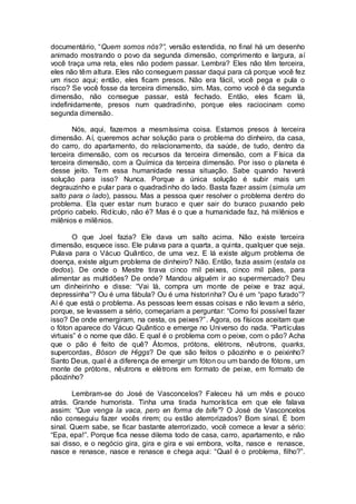documentário, “Quem somos nós?”, versão estendida, no final há um desenho
animado mostrando o povo da segunda dimensão, comprimento e largura, aí
você traça uma reta, eles não podem passar. Lembra? Eles não têm terceira,
eles não têm altura. Eles não conseguem passar daqui para cá porque você fez
um risco aqui; então, eles ficam presos. Não era fácil, você pega e pula o
risco? Se você fosse da terceira dimensão, sim. Mas, como você é da segunda
dimensão, não consegue passar, está fechado. Então, eles ficam lá,
indefinidamente, presos num quadradinho, porque eles raciocinam como
segunda dimensão.
Nós, aqui, fazemos a mesmíssima coisa. Estamos presos à terceira
dimensão. Aí, queremos achar solução para o problema do dinheiro, da casa,
do carro, do apartamento, do relacionamento, da saúde, de tudo, dentro da
terceira dimensão, com os recursos da terceira dimensão, com a Física da
terceira dimensão, com a Química da terceira dimensão. Por isso o planeta é
desse jeito. Tem essa humanidade nessa situação. Sabe quando haverá
solução para isso? Nunca. Porque a única solução é subir mais um
degrauzinho e pular para o quadradinho do lado. Basta fazer assim (simula um
salto para o lado), passou. Mas a pessoa quer resolver o problema dentro do
problema. Ela quer estar num buraco e quer sair do buraco puxando pelo
próprio cabelo. Ridículo, não é? Mas é o que a humanidade faz, há milênios e
milênios e milênios.
O que Joel fazia? Ele dava um salto acima. Não existe terceira
dimensão, esquece isso. Ele pulava para a quarta, a quinta, qualquer que seja.
Pulava para o Vácuo Quântico, de uma vez. E lá existe algum problema de
doença, existe algum problema de dinheiro? Não. Então, fazia assim (estala os
dedos). De onde o Mestre tirava cinco mil peixes, cinco mil pães, para
alimentar as multidões? De onde? Mandou alguém ir ao supermercado? Deu
um dinheirinho e disse: “Vai lá, compra um monte de peixe e traz aqui,
depressinha”? Ou é uma fábula? Ou é uma historinha? Ou é um “papo furado”?
Aí é que está o problema. As pessoas leem essas coisas e não levam a sério,
porque, se levassem a sério, começariam a perguntar: “Como foi possível fazer
isso? De onde emergiram, na cesta, os peixes?”. Agora, os físicos aceitam que
o fóton aparece do Vácuo Quântico e emerge no Universo do nada. “Partículas
virtuais” é o nome que dão. E qual é o problema com o peixe, com o pão? Acha
que o pão é feito de quê? Átomos, prótons, elétrons, nêutrons, quarks,
supercordas, Bóson de Higgs? De que são feitos o pãozinho e o peixinho?
Santo Deus, qual é a diferença de emergir um fóton ou um bando de fótons, um
monte de prótons, nêutrons e elétrons em formato de peixe, em formato de
pãozinho?
Lembram-se do José de Vasconcelos? Faleceu há um mês e pouco
atrás. Grande humorista. Tinha uma tirada humorística em que ele falava
assim: “Que venga la vaca, pero en forma de bife”? O José de Vasconcelos
não conseguiu fazer vocês rirem; ou estão aterrorizados? Bom sinal. É bom
sinal. Quem sabe, se ficar bastante aterrorizado, você comece a levar a sério:
“Epa, epa!”. Porque fica nesse dilema todo de casa, carro, apartamento, e não
sai disso, e o negócio gira, gira e gira e vai embora, volta, nasce e renasce,
nasce e renasce, nasce e renasce e chega aqui: “Qual é o problema, filho?”.
 