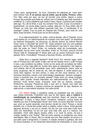 “Casa, carro, apartamento”, de novo. Duzentas mil palestras do “outro lado”
para ensinar isso. É só pensar que já existe, que já existe. Pensou, criou.
Fim. Não; entra por aqui, sai por ali (mostra uma orelha, depois a outra).
Porque não acredita que basta se unificar com a Centelha que está resolvido o
problema. E o único problema que existe é esse. Agora, a pessoa quer resolver
pelo ego. “Eu, Zé da Silva, é que vou comprar meu carro, é que vou comprar o
apartamento, um monte deles, barcos, aviões, iates etc.” Aí, ficou difícil, não é?
Porque, se você tem sete bilhões querendo tudo isso, é complicado. E as
doenças? Lotado. Fica na porta do Hospital das Clínicas, para você ter uma
ideia. Duas da tarde. Fica lá para ver se tem solução.
E os relacionamentos? Aí, então, você já desiste, não é? Desiste. Como
você espera ter um relacionamento de sucesso com dois egos? Já assistiram
ao National Geographic, ao Discovery, ao Mundo Animal, ao Animal Planet?
Viram como o crocodilo faz amor? Ah, vocês acharam que era uma palestra
espiritual, não é? Não entenderam. Já entenderam que tudo é uma coisa só,
tudo faz parte do Todo? Então, no momento atual da humanidade, sem
iluminação, faz-se amor como crocodilos. Entre no YouTube, procure Animal
Planet, está lá. Espetacular! É desse jeito que as coisas funcionam hoje no
planeta Terra. O resultado? Traumas e traumas infinitos, ad infinitum.
Onde ficou o sagrado feminino? Onde ficou? Em nenhum lugar, nada,
não é? Porque isso não existe. Então, tem de ser tratado como o quê? Porque
é isso o que acontece na prática. Como se diz, pode pôr as barbas de molho,
porque é a coisa mais difícil do mundo dois egos se entenderem. Dá negócio,
com certeza, não é? Dá sociedade, casa, carro, apartamento, barco, casa na
praia, poupança, não é? Joias etc. etc. Isso dá negócio. E vocês sabem que,
como todo negócio, há dois sócios, e cada um tem seus deveres. Aí, os
humanos terrestres criaram uma terminologia espetacular: deveres conjugais.
Como é possível criar um conceito desses? Fazer amor por dever conjugal.
Então, sabe quando haverá felicidade nos relacionamentos na Terra? Vai
demorar muito tempo ainda. Enquanto você não se iluminar, esqueça.
Dinheirinho, esqueça. Prepare-se para o que vem aí. Agora, com tudo isso
mais do que evidente, a pessoa continua se apegando ao ego. Bastava um
salto acima, e tudo estaria resolvido. Um salto acima.
Dra. Mabel: Então, o problema reside na dualidade que nós vivemos
aqui nessa dimensão. Entendido isso que foi dito agora, que a matéria é
manifestação da consciência, tudo fica resolvido. Quem vai resolver seus
problemas? O físico, a força física? Transpirar, transpirar, quinze horas de
trabalho por dia? É transpiração física? Sair como um louco fazendo? Ou será
que você vai querer aprender uma técnica mental de criar? Porque a mente
também cria, a mente tem poder sobre a matéria, sobre o físico. Você aprende
algumas técnicas e sai por aí criando. No dia em que você está muito bem,
você cria maravilhas; no dia em que você está mal, que é a maioria, cria
desastres. Você volta alguns passos antes, e aí você se cansa, vê que a
criação mental é uma “furada”. Não há como resolver os problemas com essa
abordagem. Não é o físico, não é a mente que cria. Eles ajudam um pouco e o
que eles criam é temporário, é ilusório. A criação sempre é quântica, ela vem
do Vácuo Quântico. É um manancial interminável de criatividade. E como você
 