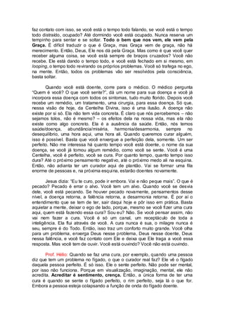 faz contato com isso, se você está o tempo todo falando, se você está o tempo
todo distraído, ocupado? Até dormindo você está ocupado. Nunca reserva um
tempinho para sentar e se soltar. Todo o bem que nos vem, ele vem pela
Graça. É difícil traduzir o que é Graça, mas Graça vem de graça, não há
merecimento. Então, Deus, Ele nos dá pela Graça. Mas como é que você quer
receber alguma coisa, se você está sempre de braços cruzados? Você não
recebe. Ele está dando o tempo todo, e você está fechado em si mesmo, em
looping, o tempo todo revirando os próprios problemas. Você só trafega no ego,
na mente. Então, todos os problemas vão ser resolvidos pela consciência,
basta soltar.
Quando você está doente, corre para o médico. O médico pergunta
“Quem é você? O que você sente?”, dá um nome para sua doença e você já
incorpora essa doença com todos os sintomas, tudo muito florido. Depois você
recebe um remédio, um tratamento, uma cirurgia, para essa doença. Só que,
nessa visão de hoje, da Centelha Divina, isso é uma ilusão. A doença não
existe por si só. Ela não tem vida concreta. É claro que nós percebemos – não
sejamos tolos, não é mesmo? – os efeitos dela na nossa vida, mas ela não
existe como algo concreto. Ela é a ausência da saúde. Então, nós temos
saúde/doença, abundância/miséria, harmonia/desarmonia, sempre no
desequilíbrio, uma hora aqui, uma hora ali. Quando queremos curar alguém,
isso é possível. Basta que você enxergue a perfeição dela, somente. Um ser
perfeito. Não me interessa há quanto tempo você está doente, o nome da sua
doença, se você já tomou algum remédio, como você se sente. Você é uma
Centelha, você é perfeito, você se cura. Por quanto tempo, quanto tempo isso
dura? Até o próximo pensamento negativo, até o próximo medo ali na esquina.
Então, não adianta ter um curador aqui de plantão. Vai se formar uma fila
enorme de pessoas e, na próxima esquina, estarão doentes novamente.
Jesus dizia: “Eu te curo, pode ir embora. Vai e não peque mais”. O que é
pecado? Pecado é errar o alvo. Você tem um alvo. Quando você se desvia
dele, você está pecando. Se houver pecado novamente, pensamentos desse
nível, a doença retorna, a falência retorna, a desarmonia retorna. É por aí o
entendimento que se tem de ter, sair daqui hoje e pôr isso em prática. Basta
aquietar a mente, deixar o ego de lado, porque, mesmo se você fizer uma cura
aqui, quem está fazendo essa cura? Sou eu? Não. Se você pensar assim, não
vai nem fazer a cura. Você é só um canal, um receptáculo de toda a
inteligência. Ela flui através de você. A cura nunca é sua, o milagre nunca é
seu, sempre é do Todo. Então, isso traz um conforto muito grande. Você olha
para um problema, enxerga Deus nesse problema, Deus nesse doente, Deus
nessa falência, e você faz contato com Ele e deixa que Ele traga a você essa
resposta. Mas você tem de ouvir. Você está ouvindo? Você não está ouvindo.
Prof. Hélio: Quando se faz uma cura, por exemplo, quando uma pessoa
diz que tem um problema no fígado, o que o curador real faz? Ele vê o fígado
daquela pessoa perfeito. É só isso. Ele o sente perfeito. Não pode ser mental,
por isso não funciona. Porque em visualização, imaginação, mental, ele não
acredita. Acreditar é sentimento, crença. Então, a única forma de ter uma
cura é quando se sente o fígado perfeito, o rim perfeito, seja lá o que for.
Embora a pessoa esteja colapsando a função de onda do fígado doente.
 