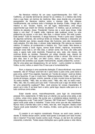 Na literatura médica há um caso superinteressante. Em 1957, na
Califórnia, um doente terminal de câncer foi ao médico. E o médico não tinha
mais o que fazer, em termos de medicina. Mas, esse doente era um grande
pesquisador de literatura médica sobre a doença dele. Ele colapsa
cientificamente, ele conhece toda a fisiologia da doença. Então, chega até o
médico e diz: “Doutor, fulano, em tal lugar, desenvolveu uma droga
experimental que dizem ter ótimos resultados”. O médico, que já conhecia a
história do placebo, disse: “Excelente! Vamos dar a você essa droga. Volte
daqui a uns dias”. O sujeito volta, injeta-se nele qualquer coisa, ou uma
pilulazinha de açúcar, e em dois, três dias, o câncer some. Ele está curado.
Está vendo? Tudo foi resolvido. A droga funciona. “Pode ir para casa.” Depois
de algumas semanas, ele continua lendo as revistas médicas e descobre um
artigo dizendo que, talvez, aquela droga não funcione, pois são necessários
mais estudos. Em três dias, o câncer volta totalmente. Ele retorna ao mesmo
médico. O médico, já conhecendo a história, diz: “Tem razão. Nós demos a
dosagem errada a você. Agora, vamos fazer direito”. Injeta-se, novamente,
qualquer coisa nele e, em três dias, o câncer some. De novo, ele volta para
casa, e agora tudo está resolvido. Passam-se seis, sete, oito meses, ele
continua lendo as revistas. Descobre um artigo dizendo que, depois de
inúmeros testes, tal droga provou-se ineficaz contra o câncer. Ele morre em
dois dias. Isso é um fato, um fato! Curou, voltou, curou, voltou, morreu.
Enquanto ele acreditou que aquele medicamento, aquela pilulazinha, curava –
não foi uma gripe que desapareceu, foi um tumor – sumiu (estalar os dedos).
Voltou, sumiu, voltou, e assim fica. É isso que a humanidade faz.
Bom, a doença é uma excelente distração. É desconfortável, mas distrai
bastante, não é? Porque você tem de ir para baixo e para cima, para baixo e
para cima, certo? Fica viajando, fazendo um “monte de coisas”, você se distrai.
E troca figurinha. O que é muito bom. Relacionamentos. Então, você tem um
monte de amigos, amigas, vizinho, parente, aí todo mundo troca as figurinhas.
“Eu estou doente.” “Não, não, eu estou mais.” “Não, não, não, eu estou mais.”
“Não, não, não. Eu estou pior que você.” Você acha que o ego vai deixar você
ter uma gripezinha qualquer? Não, você precisa ter coisas impactantes. E
assim vai a vida. E se levar bem a sério, parte logo; depois volta para cá e aí
tudo continua como antes.
Estar doente serve, maravilhosamente, para fugir do crescimento
pessoal. Sim, exatamente. O Hélio teve um cliente uns quinze anos atrás, e ele
o visitou, umas cinco vezes. Na quinta vez, o problema estava resolvido, aí o
Hélio perguntou a ele “Tudo certo?” Exames, OK? Está bem? “Acabou? Então,
agora você pode voltar a trabalhar.” Fazia cinco anos que ele não trabalhava.
Nunca mais a família falou com o Hélio, nem ele, nem ninguém. Bastou dizer
“Agora você pode trabalhar”, fim. Acabou. Então, você ganha para manter a
doença?
O curador é um negócio complicado. Porque, se você curar, perde o
cliente. É melhor deixar assim, senão você perde a amizade com todo mundo,
não é mesmo? Fica todo mundo contra você. Porque, aí, ele tem de continuar
crescendo, evoluindo. Todas essas distrações que a gente passa a vida inteira,
 