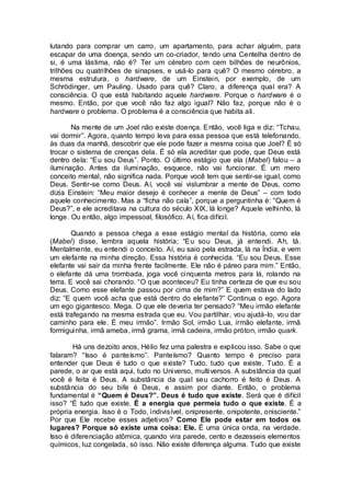 lutando para comprar um carro, um apartamento, para achar alguém, para
escapar de uma doença, sendo um co-criador, tendo uma Centelha dentro de
si, é uma lástima, não é? Ter um cérebro com cem bilhões de neurônios,
trilhões ou quatrilhões de sinapses, e usá-lo para quê? O mesmo cérebro, a
mesma estrutura, o hardware, de um Einstein, por exemplo, de um
Schrödinger, um Pauling. Usado para quê? Claro, a diferença qual era? A
consciência. O que está habitando aquele hardware. Porque o hardware é o
mesmo. Então, por que você não faz algo igual? Não faz, porque não é o
hardware o problema. O problema é a consciência que habita ali.
Na mente de um Joel não existe doença. Então, você liga e diz: “Tchau,
vai dormir”. Agora, quanto tempo leva para essa pessoa que está telefonando,
às duas da manhã, descobrir que ele pode fazer a mesma coisa que Joel? É só
trocar o sistema de crenças dela. É só ela acreditar que pode, que Deus está
dentro dela: “Eu sou Deus”. Ponto. O último estágio que ela (Mabel) falou – a
iluminação. Antes da iluminação, esquece, não vai funcionar. É um mero
conceito mental, não significa nada. Porque você tem que sentir-se igual, como
Deus. Sentir-se como Deus. Aí, você vai vislumbrar a mente de Deus, como
dizia Einstein: “Meu maior desejo é conhecer a mente de Deus” – com todo
aquele conhecimento. Mas a “ficha não caía”, porque a perguntinha é: “Quem é
Deus?”, e ele acreditava na cultura do século XIX, lá longe? Aquele velhinho, lá
longe. Ou então, algo impessoal, filosófico. Aí, fica difícil.
Quando a pessoa chega a esse estágio mental da história, como ela
(Mabel) disse, lembra aquela história; “Eu sou Deus, já entendi. Ah, tá.
Mentalmente, eu entendi o conceito. Aí, eu saio pela estrada, lá na Índia, e vem
um elefante na minha direção. Essa história é conhecida. “Eu sou Deus. Esse
elefante vai sair da minha frente facilmente. Ele não é páreo para mim.” Então,
o elefante dá uma trombada, joga você cinquenta metros para lá, rolando na
terra. E você sai chorando. “O que aconteceu? Eu tinha certeza de que eu sou
Deus. Como esse elefante passou por cima de mim?” E quem estava do lado
diz: “E quem você acha que está dentro do elefante?” Continua o ego. Agora
um ego gigantesco. Mega. O que ele deveria ter pensado? “Meu irmão elefante
está trafegando na mesma estrada que eu. Vou partilhar, vou ajudá-lo, vou dar
caminho para ele. É meu irmão”. Irmão Sol, irmão Lua, irmão elefante, irmã
formiguinha, irmã ameba, irmã grama, irmã cadeira, irmão próton, irmão quark.
Há uns dezoito anos, Hélio fez uma palestra e explicou isso. Sabe o que
falaram? “Isso é panteísmo”. Panteísmo? Quanto tempo é preciso para
entender que Deus é tudo o que existe? Tudo, tudo que existe. Tudo. É a
parede, o ar que está aqui, tudo no Universo, multiversos. A substância da qual
você é feita é Deus. A substância da qual seu cachorro é feito é Deus. A
substância do seu bife é Deus, e assim por diante. Então, o problema
fundamental é “Quem é Deus?”. Deus é tudo que existe. Será que é difícil
isso? “É tudo que existe. É a energia que permeia tudo o que existe. É a
própria energia. Isso é o Todo, indivisível, onipresente, onipotente, onisciente.”
Por que Ele recebe esses adjetivos? Como Ele pode estar em todos os
lugares? Porque só existe uma coisa: Ele. É uma única onda, na verdade.
Isso é diferenciação atômica, quando vira parede, cento e dezesseis elementos
químicos, luz congelada, só isso. Não existe diferença alguma. Tudo que existe
 