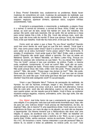 é Deus. Pronto! Entendido isso, acabaram-se os problemas. Basta haver
mudança de consciência em você, mudança de percepção da realidade, que
tudo está resolvido rapidamente, muito rapidamente. Isso é suficiente para
surgirem negócios, aparecer dinheiro, aparecer sócio, surgirem infinitas
possibilidades. Tudo.
O normal é a prosperidade, o crescimento, a realização, a alegria. Esse
é o normal. O normal do Universo, o normal de Deus. Amor. Então, se você
deixar, se você sair de lado, deixar Ele habitar em você, Ele trabalhar, Ele
pensar, Ele sentir, está tudo resolvido. Ele vai sentir. Ele vai sentar-se à mesa
para comer batata frita e bife, é Ele, Ele. Você não almoça mais, você não
janta, você não toma café da manhã. É Deus que almoça. Você não trabalha
mais, é Ele que trabalha. Você não faz mais amor, é Ele que faz. É só isso.
Como você vai saber o que a frase “Eu sou Deus” significa? Quando
você tiver amor dentro de você igual ao que Ele tem, saberá. “Você igual a
Ele”, mas como posso saber disso? Qual é a prova dos nove? Qual é o teste
para saber se já estou iluminado? Como posso saber? Pelo sentimento. É
simples. É simplíssimo. Você sente igual a Ele? Não? Então, está a caminho
ainda? Enquanto não sentir igual, estará a caminho. Por isso só existe um
Mahatma Gandhi, um Nelson Mandela, um Martin Luther King. Porque em
bilhões de pessoas são raríssimas as que falam: “Eu vou deixar Ele habitar”,
“Vou me fundir”, porque é isso que acontece, na prática. Fusão, a mesma
onda, amplitude, comprimento. Aí você vai sumir? Não, você não vai sumir.
Você está num estado de fusão. “Posso matar uma pessoa?” “Não, não pode.”
Não pode porque Deus não mata, então você não pode. “Posso prejudicar os
outros?” “Não, não pode.” “Posso jogar meu tempo no lixo?” “Não, não pode.
Deus estuda o tempo inteiro.” Esse é o problema. É por isso que as coisas
demoram. Ou você não quer. Você acha que Deus não quer encher sua loja de
clientes? Que Ele está castigando você? É sua percepção.
Viram o que Cleópatra falou? Trata-se de percepção da realidade, de
hipnose. Ao sair da hipnose, enxergar, rasgar o véu, descortinar, você vai
perceber que só existe uma coisa: você já é, você não tem alternativa. Vamos
falar de outro jeito: você não tem alternativa, queira ou não queira. Pode se
opor quanto quiser, vai dar naquilo que já foi falado. Você é Deus; se contrariar
receberá energia negativa, miasma, antimatéria, sofre. Seu ego sofre, Ele não
sofre, seu ego sofre.
Dra. Mabel: Joel tinha horror de que o ensinamento que trazia virasse
uma religião. E eu pergunto: tudo isso que está sendo levantado aqui, hoje, não
dá para ser uma vivência direta? Você precisa de intermediários, de leis, de
dogmas? Não, não é mesmo? É uma experiência direta. Você nunca vai viver a
experiência de Deus, por meio de algo ou de alguém, se você não se dispuser
a experimentar. Da mesma maneira que a Ressonância não deve virar uma
religião. É capaz, de acontecer isso um dia, não é? Hélio vai trabalhar em
outras paragens, e aí alguém levanta o dedinho e diz: “Bom, eu sei o que ele
queria dizer. Então, vamos escrever, vamos às escrituras. Existiu o J.C., aqui
há o H.C. Só trocamos o nome. Vamos interpretar o que ele pensava? Mas eu
estava lá, eu assisti a todas as palestras, eu estava junto, eu ouvi”. Que
 