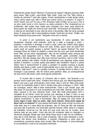 fundamento existe nisso? Nenhum. É preciso ter regras? Alguém precisou dizer
para Jesus “Não roube”, para Buda “Não mate”, para Lao Tsé “Não cobice a
mulher do próximo”? Isso são regras. Foram necessárias a muito tempo atrás,
mas a única regra que vale é “Ame aos outros como a si próprio”. E quem é
você? Quem sou eu? Eu sou o Pai. Encaixou tudo? Então, se eu sou o Pai e
eu amo você como a mim mesmo, eu estou amando o Pai. Acabaram-se os
problemas, não existe mais razão para competir com você, para destruí-lo,
para querer ter razão em cima do que você fala. Terminaram as discórdias. Aí,
a vida de um iluminado é uma vida de amor e de perdão. Não há como escapar
disso. E esse amor não é uma tentativa mental. Você tem de amar. “Então, vou
fazer bastante força para amar.” Ninguém ama com a mente.
O amor é um sentimento que transborda. É como gratidão. Ele
transborda. Quando você entende, você dá o salto e enxerga o outro –
portanto, o caminho é enxergar o outro e tudo, como ele (Hélio) dizia agora,
tudo como uma Centelha, é Deus em tudo. Então, quem você vai odiar? Em
quem você vai querer passar a perna? Quem vai querer destruir? Se você
enxergar Deus em todos os objetos e seres isso faz com que você transborde
amor. Não vai ser amor “papagaiada”, não vai ser caridade vazia, porque não
adianta você barganhar com o Todo. Pedir, pedir, pedir, prometer, fazer
sacrifício. Ele não deseja isso. Não quer nenhum sacrifício. Isso é inútil. Todos
os seus pedidos são inúteis. Vocês já perceberam que algumas vezes vocês
pedem e recebem, e outras vezes que pedem não recebem? Qual é o plano
atrás? Isso é merecimento? E sobre o perdão? O perdão humano é aquele
perdão que deixa o outro, você é benevolente com o erro do outro: “Olha, eu te
perdoei, está bem?”. Isso é o perdão humano. O perdão divino é olhar e não
enxergar o que perdoar, não há motivo para perdoar. Mas, as consequências
de seus erros vão trazer, para você alguns problemas.
O mundo não é assim. O Universo não é assim, “sai fazendo e eu
perdoo você e está tudo certo”. Existem leis físicas que, por eletromagnetismo,
fazem com que o que você plantou você colha. Isso é uma lei. Mas você pode,
se viver na dualidade, fazer o bem o tempo todo para conseguir o “reino”. Não
vai conseguir, assim. Não é esse merecimento. Toda a sua virtude, aqui, ela
não pesa. O que pesa é a sua consciência por trás dela. Quando você faz por
fazer, porque é da sua natureza fazer, você não está preocupado com o
resultado lá na frente. Você faz porque sua natureza é fazer o bem, é sua
natureza amar, é sua natureza perdoar. Aí, sim, você fica inocente perante sua
própria consciência. E isso é iluminação. Não há regras em cima disso. A
única regra é esta: olhe no outro, veja você mesmo. Você seria capaz de
fazer mal a si mesmo? E uma pessoa iluminada não tenta corrigir os erros em
volta dela. Isso é o mais difícil de entender, não é? Para ela não, ela entende
que isso não é possível. Um iluminado apenas ilumina. Aliás, essa é a viagem
da Centelha: tornar-se luz. Na hora em que você vira luz no mundo, você
ilumina tudo ao seu redor. Você não tem de consertar nada ou ninguém ou
nenhuma situação. Basta que você deixe Deus atuar e tudo vai se modificar –
mas não é você fazendo, não é você corrigindo, não é você salvando o outro.
Porque nós temos uma tendência, e quando chegamos a certo grau de
consciência, queremos salvar todo mundo. Não há salvação. A única salvação
é a consciência, e isso é um processo individual.
 