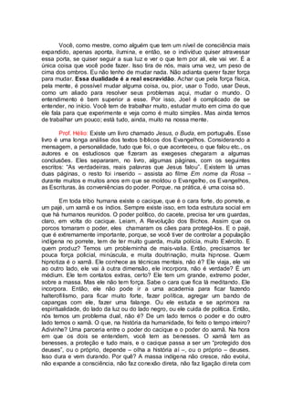 Você, como mestre, como alguém que tem um nível de consciência mais
expandido, apenas aponta, ilumina, e então, se o indivíduo quiser atravessar
essa porta, se quiser seguir a sua luz e ver o que tem por ali, ele vai ver. É a
única coisa que você pode fazer. Isso tira de nós, mais uma vez, um peso de
cima dos ombros. Eu não tenho de mudar nada. Não adianta querer fazer força
para mudar. Essa dualidade é a real escravidão. Achar que pela força física,
pela mente, é possível mudar alguma coisa, ou, pior, usar o Todo, usar Deus,
como um aliado para resolver seus problemas aqui, mudar o mundo. O
entendimento é bem superior a esse. Por isso, Joel é complicado de se
entender, no início. Você tem de trabalhar muito, estudar muito em cima do que
ele fala para que experimente e veja como é muito simples. Mas ainda temos
de trabalhar um pouco; está tudo, ainda, muito na nossa mente.
Prof. Hélio: Existe um livro chamado Jesus, o Buda, em português. Esse
livro é uma longa análise dos textos bíblicos dos Evangelhos. Considerando a
mensagem, a personalidade, tudo que foi, o que aconteceu, o que falou etc., os
autores e os estudiosos que fizeram as exegeses chegaram a algumas
conclusões. Eles separaram, no livro, algumas páginas, com os seguintes
escritos: “As verdadeiras, reais palavras que Jesus falou”. Existem lá umas
duas páginas, o resto foi inserido – assista ao filme Em nome da Rosa –
durante muitos e muitos anos em que se moldou o Evangelho, os Evangelhos,
as Escrituras, às conveniências do poder. Porque, na prática, é uma coisa só.
Em toda tribo humana existe o cacique, que é o cara forte, do porrete, e
um pajé, um xamã e os índios. Sempre existe isso, em toda estrutura social em
que há humanos reunidos. O poder político, do cacete, precisa ter uns guardas,
claro, em volta do cacique. Leiam, A Revolução dos Bichos. Assim que os
porcos tomaram o poder, eles chamaram os cães para protegê-los. E o pajé,
que é extremamente importante, porque, se você tiver de controlar a população
indígena no porrete, tem de ter muito guarda, muita polícia, muito Exército. E
quem produz? Temos um probleminha de mais-valia. Então, precisamos ter
pouca força policial, minúscula, e muita doutrinação, muita hipnose. Quem
hipnotiza é o xamã. Ele conhece as técnicas mentais, não é? Ele viaja, ele vai
ao outro lado, ele vai à outra dimensão, ele incorpora, não é verdade? É um
médium. Ele tem contatos extras, certo? Ele tem um grande, extremo poder,
sobre a massa. Mas ele não tem força. Sabe o cara que fica lá meditando. Ele
incorpora. Então, ele não pode ir a uma academia para ficar fazendo
halterofilismo, para ficar muito forte, fazer política, agregar um bando de
capangas com ele, fazer uma falange. Ou ele estuda e se aprimora na
espiritualidade, do lado da luz ou do lado negro, ou ele cuida de política. Então,
nós temos um problema dual, não é? De um lado temos o poder e do outro
lado temos o xamã. O que, na história da humanidade, foi feito o tempo inteiro?
Adivinhe? Uma parceria entre o poder do cacique e o poder do xamã. Na hora
em que os dois se entendem, você tem as benesses. O xamã tem as
benesses, a proteção e tudo mais, e o cacique passa a ser um “protegido dos
deuses”, ou o próprio, depende – olha a história aí –, ou o próprio – deuses.
Isso dura e vem durando. Por quê? A massa indígena não cresce, não evolui,
não expande a consciência, não faz conexão direta, não faz ligação direta com
 