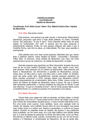 CENTELHA DIVINA
Joel Goldsmith
Hipátia de Alexandria
Canalização: Prof. Hélio Couto / Osho / Dra. Mabel Cristina Dias / Hipátia
de Alexandria
Prof. Hélio: Boa tarde a todos.
Esta semana, uma pessoa que está usando, a ferramenta, Ressonância
Harmônica, perguntou qual seria o título desta palestra. Eu disse: “Centelha
Divina”. Ela perguntou: “O que é isso?”. Essa resposta revela muito do atual
estado da humanidade. Por quê? A pessoa que fez essa pergunta é
extremamente religiosa. Então, se uma pessoa religiosa não sabe o que é
Centelha Divina, que dirá os ateus, os materialistas. Por isso, essa questão é
preocupante.
Esta palestra será com duas novas pessoas, diferentes das que vieram
fazer a palestra anterior, sobre História do Brasil - Escravidão / Educação.
Faltou falar, na abertura, sobre Hipátia de Alexandria, que viveu nos anos
quatrocentos e pouco da nossa Era, na cidade de Alexandria, no Egito.
Quantas pessoas aqui assistiram ao filme Alexandria, lançado há pouco
mais de um ou dois meses? Quantas? Uma, duas, três, quatro, cinco, seis,
sete pessoas. Sete pessoas em um público já selecionado. Sete pessoas que
fazem a Ressonância. Se eliminarmos a questão da Ressonância, porque,
nesse caso, um falou para o outro, que falou para o outro, então, na verdade,
você não pode contar sete. Mundialmente, quantas pessoas assistiram ao
filme, quantas compraram o DVD, quantas sabem que Alexandria existiu?
Alguns pesquisadores de universidades. Meia dúzia. Então, vamos contar um
pouco da história de Hipátia de Alexandria, daqui a pouco. Só que a história
dela apresenta exatamente, o mesmo problema da pergunta da cliente à qual
nos referimos: “O que é a Centelha Divina?”. Ela foi morta porque falava sobre
a Centelha Divina. E o problema persiste mil e seiscentos anos depois.
Dra. Mabel: Boa tarde.
Vamos fazer uma viagem de volta ao passado, ao Egito antigo, à cidade
de Alexandria, ano 415 d.C. Vocês podem sentir o fervor da cidade, que era um
polo cultural da humanidade naquela época, o maior durante setecentos anos.
Em uma tarde muito quente, muito abafada, havia uma agitação total na
cidade. De repente, uma multidão furiosa retira de uma carruagem que passa
uma mulher jovem e a esfola viva. Depois a esquarteja e a queima em praça
pública. Durante os instantes finais de Hipátia, ela pensou o que justificaria
essa crueldade, um fim como esse, se é que algo justifica uma atitude desse
tipo. E a vida de Hipátia foi passando na frente dos olhos dela, como um filme.
Ela retornou à infância ainda, quando, companheira do pai, em vez de brincar,
preferia ir à biblioteca, à Universidade de Alexandria. Ali ela se sentia feliz,
 