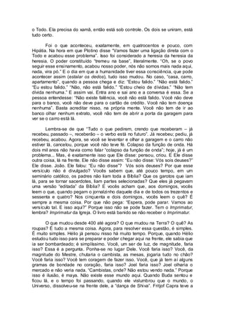 o Todo. Ela precisa do xamã, então está sob controle. Os dois se uniram, está
tudo certo.
Foi o que aconteceu, exatamente, em quatrocentos e pouco, com
Hipátia. Na hora em que Plotino disse “Vamos fazer uma ligação direta com o
Todo e acabou esse problema”. Isso foi considerado a heresia da heresia da
heresia. O poder constituído “tremeu na base”, literalmente. “Oh, se o povo
seguir esse ensinamento, acabou nosso poder, nós não somos mais nada aqui,
nada, vira pó.” E o dia em que a humanidade tiver essa consciência, que pode
acontecer assim (estalar os dedos), tudo isso mudou. No caso, “casa, carro,
apartamento”, quando a pessoa chega e diz: “Estou falido.” “Não está falido.”
“Eu estou falido.” “Não, não está falido.” “Estou cheio de dívidas.” “Não tem
dívida nenhuma.” E assim vai. Entra ano e sai ano e a conversa é essa. Se a
pessoa entendesse: “Não existe falência, você não está falido. Você não deve
para o banco, você não deve para o cartão de crédito. Você não tem doença
nenhuma”. Basta acreditar nisso, na própria mente. Você não tem de ir ao
banco olhar nenhum extrato, você não tem de abrir a porta da garagem para
ver se o carro está lá.
Lembra-se de que “Tudo o que pedirem, crendo que receberam – já
recebeu, passado –, receberão – o verbo está no futuro”. Já recebeu; pediu, já
recebeu, acabou. Agora, se você se levantar e olhar a garagem e o carro não
estiver lá, cancelou, porque você não teve fé. Colapso da função de onda. Há
dois mil anos não havia como falar “colapso da função de onda”; hoje, já é um
problema... Mas, é exatamente isso que Ele disse: pensou, criou. E Ele disse
outra coisa, lá na frente. Ele não disse assim: “Eu não disse: Vós sois deuses?”
Ele disse. João. Ele falou: “Eu não disse”? Vós sois deuses? Por que esse
versículo não é divulgado? Vocês sabem que, até pouco tempo, em um
seminário católico, os padres não liam toda a Bíblia? Que os garotos que iam
lá, para se tornar sacerdotes, liam partes selecionadas? Que eles já pegavam
uma versão “editada” da Bíblia? E vocês acham que, aos domingos, vocês
leem o que, quando pegam o jornalzinho daquele dia e de todos os trezentos e
sessenta e quatro? Nos cinquenta e dois domingos, vocês leem o quê? É
sempre a mesma coisa. Por que não pega: “Espera, pode parar. Vamos ao
versículo tal. E isso aqui?” Porque isso não se pode fazer. Tem o Imprimatur,
lembra? Imprimatur da Igreja. O livro está banido se não receber o Imprimatur.
O que mudou desde 400 até agora? O que mudou na Terra? O quê? As
roupas? É tudo a mesma coisa. Agora, para resolver essa questão, é simples.
É muito simples. Hélio já pensou nisso há muito tempo. Porque, quando Hélio
estudou tudo isso para se preparar e poder chegar aqui na frente, ele sabia que
ia ser bombardeado; é simplíssimo. Você, um ser de luz, de magnitude, faria
isso? Essa é a pergunta. Ponha-se no lugar Dele. Você faria isso? Você, da
magnitude do Mestre, chutaria o cambista, as mesas, jogaria tudo no chão?
Você faria isso? Você tem coragem de fazer isso. Você, que já tem aí alguns
gramas de bondade no coração, faria isso? Joel faria isso? Joel olharia o
mercado e não veria nada. “Cambistas, onde? Não estou vendo nada.” Porque
isso é ilusão, é maya. Não existe esse mundo aqui. Quando Buda sentou e
ficou lá, e o tempo foi passando, quando ele vislumbrou que o mundo, o
Universo, dissolveu-se na frente dele, a “dança de Shiva”. Fritjof Capra teve a
 