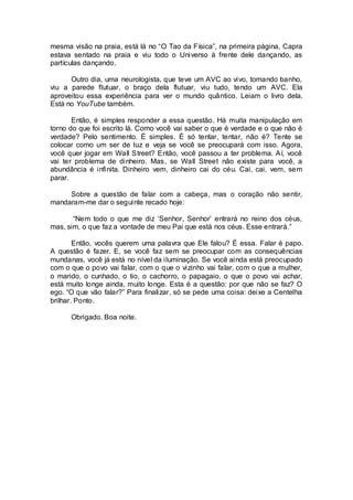 mesma visão na praia, está lá no “O Tao da Física”, na primeira página, Capra
estava sentado na praia e viu todo o Universo à frente dele dançando, as
partículas dançando.
Outro dia, uma neurologista, que teve um AVC ao vivo, tomando banho,
viu a parede flutuar, o braço dela flutuar, viu tudo, tendo um AVC. Ela
aproveitou essa experiência para ver o mundo quântico. Leiam o livro dela.
Está no YouTube também.
Então, é simples responder a essa questão. Há muita manipulação em
torno do que foi escrito lá. Como você vai saber o que é verdade e o que não é
verdade? Pelo sentimento. É simples. É só tentar, tentar, não é? Tente se
colocar como um ser de luz e veja se você se preocupará com isso. Agora,
você quer jogar em Wall Street? Então, você passou a ter problema. Aí, você
vai ter problema de dinheiro. Mas, se Wall Street não existe para você, a
abundância é infinita. Dinheiro vem, dinheiro cai do céu. Cai, cai, vem, sem
parar.
Sobre a questão de falar com a cabeça, mas o coração não sentir,
mandaram-me dar o seguinte recado hoje:
“Nem todo o que me diz ‘Senhor, Senhor’ entrará no reino dos céus,
mas, sim, o que faz a vontade de meu Pai que está nos céus. Esse entrará.”
Então, vocês querem uma palavra que Ele falou? É essa. Falar é papo.
A questão é fazer. E, se você faz sem se preocupar com as consequências
mundanas, você já está no nível da iluminação. Se você ainda está preocupado
com o que o povo vai falar, com o que o vizinho vai falar, com o que a mulher,
o marido, o cunhado, o tio, o cachorro, o papagaio, o que o povo vai achar,
está muito longe ainda, muito longe. Esta é a questão: por que não se faz? O
ego. “O que vão falar?” Para finalizar, só se pede uma coisa: deixe a Centelha
brilhar. Ponto.
Obrigado. Boa noite.
 