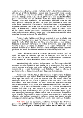 seres maliciosos. Engrandecendo o mal nas mulheres, haveria uma desordem,
além de um problema doméstico, porque elas não poderiam mais executar
essas atividades, e isso traria discórdia ao casamento. Além de tudo, Hipátia
criticava a Teologia Cristã. Ela percebia, por meio de seus estudos filosóficos,
que o Cristianismo tinha se afastado muito dos ideais espirituais de seu
fundador, e isso não foi tolerado. Por essa razão, tornou-se o alvo de uma
intriga política e religiosa que criou um plano para incriminá-la como uma
bruxa. Afinal, uma mulher que conhecia tanta Astronomia e que podia prever
eclipses só podia ser uma bruxa. “Isso é coisa do demônio”, era o que se falava
na época. As mulheres todas que trabalharam com Ciências, com Astronomia,
até bem pouco tempo eram assim consideradas. Então, toda uma trama
político-religiosa desencadeou o fim de uma mulher extremamente culta, sábia
e que já vivia o real sentido da Centelha Divina.
Tentaram calar Hipátia pensando que assassiná-la seria a solução para
o problema. Mas hoje vemos que ela está aqui e traz essa mensagem para
todos. É muito difícil, nos dias de hoje, encontrar pessoas que estejam
dispostas a canalizar mensagens de outras dimensões. Isso exige muito
trabalho e poucas pessoas se dispõem a se expor publicamente dessa
maneira, deixando o ego de lado. Por isso, esta é uma oportunidade excelente,
que todos nós temos de conversar e relembrar os bons tempos de aulas.
Tentam calar Hipátia até hoje, toda vez que tratam a mulher como um
objeto, um objeto de consumo, cujo ideal de perfeição, único para ela, é o
próprio corpo. Toda vez que tentam caçar uma mulher como se fosse bruxa,
tentam assassinar Hipátia novamente. Isso ocorre todos os dias.
Na Antiguidade, não havia as facilidades de hoje. Tudo era muito difícil
na época. A única ferramenta que existia era o pensamento. Por isso era
preciso observar a natureza para tentar explicar tudo aquilo, pois só existia o
pensamento e poucas ferramentas para trabalhar. Havia a retórica, o
questionamento, as discussões, e ali, com tão pouco, fazia-se muito.
A sociedade ocidental, hoje, é toda embasada no pensamento da época.
E percebemos que hoje, apesar de haver tanta informação à disposição, pois
basta ligar um botãozinho para ter contato com um mundo inteiro de
informação dentro de casa, o que as pessoas fazem com isso? Dizem: “Não
tenho tempo”, “Não tenho vontade”, ou, então, olham para aquela informação e
nada fazem com ela. Então, onde está o pensamento dedutivo, onde está o
raciocínio lógico? Há muita facilidade, mas o poder, todo ele, é composto de
pessoas instruídas, que não perdem a oportunidade de aprender um
conhecimento para utilizá-lo em benefício próprio. Nós precisamos nos instruir,
mas, além disso, precisamos educar a alma para ter um pouco de equilíbrio
nessa situação. Caso contrário, sempre ocorrerá a mesma coisa: o poder, seja
religioso, seja político, assassinará mulheres porque elas sabem demais,
porque podem demais, porque não são interessantes para o convívio do poder.
Prof. Hélio: Qual era o problema, qual era a mensagem tão subversiva,
que poderia justificar um barbarismo desse tipo? É esta mensagem, que
Plotino ensinava: “Ergue o Divino que há dentro de ti à altura do Divino
 