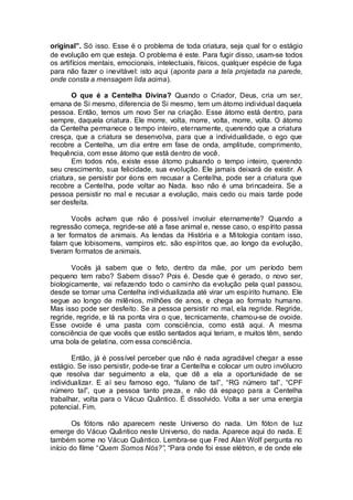 original”. Só isso. Esse é o problema de toda criatura, seja qual for o estágio
de evolução em que esteja. O problema é este. Para fugir disso, usam-se todos
os artifícios mentais, emocionais, intelectuais, físicos, qualquer espécie de fuga
para não fazer o inevitável: isto aqui (aponta para a tela projetada na parede,
onde consta a mensagem lida acima).
O que é a Centelha Divina? Quando o Criador, Deus, cria um ser,
emana de Si mesmo, diferencia de Si mesmo, tem um átomo individual daquela
pessoa. Então, temos um novo Ser na criação. Esse átomo está dentro, para
sempre, daquela criatura. Ele morre, volta, morre, volta, morre, volta. O átomo
da Centelha permanece o tempo inteiro, eternamente, querendo que a criatura
cresça, que a criatura se desenvolva, para que a individualidade, o ego que
recobre a Centelha, um dia entre em fase de onda, amplitude, comprimento,
frequência, com esse átomo que está dentro de você.
Em todos nós, existe esse átomo pulsando o tempo inteiro, querendo
seu crescimento, sua felicidade, sua evolução. Ele jamais deixará de existir. A
criatura, se persistir por éons em recusar a Centelha, pode ser a criatura que
recobre a Centelha, pode voltar ao Nada. Isso não é uma brincadeira. Se a
pessoa persistir no mal e recusar a evolução, mais cedo ou mais tarde pode
ser desfeita.
Vocês acham que não é possível involuir eternamente? Quando a
regressão começa, regride-se até a fase animal e, nesse caso, o espírito passa
a ter formatos de animais. As lendas da História e a Mitologia contam isso,
falam que lobisomens, vampiros etc. são espíritos que, ao longo da evolução,
tiveram formatos de animais.
Vocês já sabem que o feto, dentro da mãe, por um período bem
pequeno tem rabo? Sabem disso? Pois é. Desde que é gerado, o novo ser,
biologicamente, vai refazendo todo o caminho da evolução pela qual passou,
desde se tornar uma Centelha individualizada até virar um espírito humano. Ele
segue ao longo de milênios, milhões de anos, e chega ao formato humano.
Mas isso pode ser desfeito. Se a pessoa persistir no mal, ela regride. Regride,
regride, regride, e lá na ponta vira o que, tecnicamente, chamou-se de ovoide.
Esse ovoide é uma pasta com consciência, como está aqui. A mesma
consciência de que vocês que estão sentados aqui teriam, e muitos têm, sendo
uma bola de gelatina, com essa consciência.
Então, já é possível perceber que não é nada agradável chegar a esse
estágio. Se isso persistir, pode-se tirar a Centelha e colocar um outro invólucro
que resolva dar seguimento a ela, que dê a ela a oportunidade de se
individualizar. E aí seu famoso ego, “fulano de tal”, “RG número tal”, “CPF
número tal”, que a pessoa tanto preza, e não dá espaço para a Centelha
trabalhar, volta para o Vácuo Quântico. É dissolvido. Volta a ser uma energia
potencial. Fim.
Os fótons não aparecem neste Universo do nada. Um fóton de luz
emerge do Vácuo Quântico neste Universo, do nada. Aparece aqui do nada. E
também some no Vácuo Quântico. Lembra-se que Fred Alan Wolf pergunta no
início do filme “Quem Somos Nós?”, “Para onde foi esse elétron, e de onde ele
 
