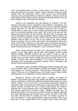 veio?” Isso acontece todos os dias, o tempo inteiro, no Universo. Então, se
esse ego persistir em ser contra o Criador, contra o Universo, seja feita a vossa
vontade, ego. Ele desaparece. Não é muito comum isso. Normalmente,
empurra-se com a barriga milênios e milênios e milênios e milênios, quanto se
pode empurrar. Mas, sempre existem alguns extremamente teimosos, que vão
indo e acabam lá, por um período como ovoides.
Ovoide é uma mercadoria que vale bastante, lá “embaixo”. Por quê?
Porque é uma massa que tem consciência. Uma “bolhinha”, uma gelatina, com
consciência. Tem ego, que é gigantesco, por sinal. Vocês se lembram daquela
pessoa que falou: “Eu não rezo o Pai-Nosso, porque eu não sei qual é a
vontade Dele, se ‘bate’ com a minha”? Então, essa pessoa tem um tremendo
ego. E é um grande candidato a ser ovoide. Pois é, mas no dia que você virar
ovoide não terá perninha, não terá bracinho, não terá onde se esconder, pois
você é uma gelatina. Qualquer um vem e pega a gelatina, coloca no bolso e vai
embora. E faz um estoque de ovoides. Como é uma consciência, tem grande
utilidade. Pode-se pegar um ser, criar um ser artificial, que possui cabeça,
tronco e membros, mas sem alma, sem espírito. Ele precisará de algo que o
anime, certo? Então, coloca-se o ovoide nesse outro ser artificial e ele passa a
ter um ego. Esse ego é hipnotizado e passa a executar as funções que recebe.
Essa é uma das formas que, lá “embaixo”, o povo manipula um ovoide.
Essas coisas raramente são ditas, pois vocês já sabem não se pode
assustar o povo. Mas alguém precisa fazer esse trabalho. Existem muitas
pessoas dizendo “Filhinhos, amai-vos uns aos outros” (e passa a mão na
cabeça). E o “filhinho” faz o quê? (Faz gesto de “tapa” numa mão com a outra)
na mãe, no pai, em todo mundo. E chega uma hora que só falar “filhinhos” não
adianta. É preciso usar outra pedagogia. E aí é preciso pessoas que se
disponham a dar voz àqueles que possam, queiram vir dar a mensagem, não
tão light como as pessoas gostariam.
No Universo, existe um trabalho infinito para ser feito. Há lugar para todo
mundo trabalhar. Não é preciso piratear o trabalho de ninguém. Mas a lei do
menor esforço diz: “Para que estudar?”, “Para que fazer n iniciações?”. Não é
mesmo? Para que ter um trabalho insano, dia e noite, para se elevar mental,
espiritualmente, como Hipátia fez? É muito mais fácil ser pirata.
Novamente, daremos novo aviso sobre o trabalho, As Chaves de
Nefertiti. Vocês sabem que existe esse trabalho que está sendo desenvolvido,
está em andamento. As Chaves de Nefertiti permite à pessoa entrar por vários
portais, vivenciar, “ao vivo e em cores”, o que acontece nos portais, receber as
instruções. Então, tudo aquilo que é falado aqui, as pessoas podem checar na
prática, entrando no portal. Por isso, a pessoa muda, porque vê e passa a
entender que o mundo espiritual não é uma abstração filosófica. Porém, mais
uma pessoa queria entrar “na onda” e disse: “Também vou fazer isso”. As
pessoas não pensam no risco que é se arvorar de fazer um trabalho espiritual,
sem estar preparado para isso. Pensam que o povo lá “de baixo” é burro, não
tem poder, não tem força? E a pessoa se arvora: “Eu também vou fazer”. E
mais uma pessoa. Aí, essa pessoa recebe a seguinte instrução: “Não é para
fazer isto”. O que a pessoa fez? Ela foi ao portal, entrou e falou com quem
 