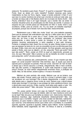 estava lá: “Eu também quero fazer. Posso?”. E qual foi a resposta? “Não pode.”
Ponto. Quer se alistar em outro trabalho? Existem dezenas para serem
implantados na face da Terra. Agora, “pegar o bonde andando” é fácil. E pior
que isso é a santa inocência de achar que o bonde só anda por esta sala, que
o bonde vai daqui até a Vila Bastos (bairro do município de Santo André – São
Paulo), entendeu? Que é um lugar tranquilo, que o bonde não vai andar na
Avenida Industrial (área de prostituição) às três horas da manhã. A pessoa se
esquece de que o bonde passa por Alexandria em 400. E vocês viram o que
aconteceu. Então, para se arvorar, diz: “Eu vou fazer um trabalho espiritual”,
se prepara, porque isso é levado num oba-oba total, nesta dimensão.
Reclamaram que o Hélio deu muita “dura” em uma palestra passada.
Será que as pessoas não entenderam que não foi o Hélio quem deu a “dura”?
Quem veio naquele dia e quem deu a “dura”. Existe uma coisa semelhante
entre nós, de cima, e eles, de baixo: seriedade. Lá “embaixo” eles levam
extremamente, a sério tomar o poder do Universo. E lá “em cima”, nós,
também, levamos extremamente, a sério espalhar o bem pelo Universo.
Portanto, é antagônico total. Quem fica no meio, já sabe. Muitas vezes é o pato
que vai passear na beira do rio, com os crocodilos só com os olhinhos para fora
da água. Então, mais uma vez, já está avisado. Vai ficar gravado, para que isso
passe a frente, para que se alguém, um dia, perguntar “Será que pode? Será
que não pode?”, “Bom, existe um DVD no qual um depoimento, gravado ao
vivo, diz que: Não pode”. Não é preciso se dar ao trabalho de entrar no portal
para perguntar, certo? Já está avisado: “Não pode”.
Todas as pessoas são, potencialmente, canais. O que impede que elas
sejam um canal atuante? Adivinhe! Três letrinhas: ego. É aquilo que está lá
(aponta para a projeção na parede). Para ser canal, você tem de “sair do lado”
e deixar que o Divino assuma o controle, integralmente. Não é meio controle,
não são três quartos, é integralmente. E quem está disposto a pagar esse
preço? Porque, se você estiver integralmente envolvido nisso, a proteção vai
existir. Mas, se não estiver, estará sujeito a “chuvas e trovoadas”.
Médium de meio período não existe. Médium que vai ao boteco, que
bebe, não existe. Porque, assim que você for e tomar o primeiro trago, o que
vai acontecer em sua meninge? Ela é aberta integralmente, e então, a porta
está aberta para o negativo tomar conta de você. Sabiam que o álcool passa
direto pela meninge? A meninge é que protege de toda substância tóxica, mas
o álcool abre esse caminho. Então, quando você bebe está sujeito a tudo. “Ah,
então não posso beber?” “Não, não pode.” Se quiser trabalhar, não pode.
“Ah, posso perder tempo com jogo de futebol?” Vocês acham que a
Centelha vai se distrair com jogo de futebol, além do mais medíocre como são
os de hoje? Não dá para sua Centelha se distrair com: Astronomia, Astrofísica,
Mecânica Quântica, algo realmente desafiante intelectualmente? Não, nós
queremos que a Centelha “engula” uma dose cavalar de televisão, rudimentar,
hipnótico, só para manter o status quo social do jeito que é mantido? É isso
que você faz. Uma belíssima tortura que é feito com a Centelha. E a Centelha
aguenta, aguenta, aguenta e aguenta, milênio após milênio. Tanta inutilidade,
tanta futilidade, tanta vulgaridade. Só “tititi”. Só fofoca. E está lá, a Centelha,
 