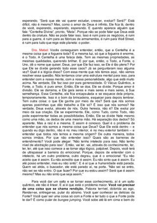 esperando. “Será que ele vai querer estudar, crescer, evoluir? Será?” Está
difícil, não é mesmo? Mas, como o amor de Deus é infinito, Ele fica lá, dentro
de você, esperando, esperando, esperando. E quando aparece alguém que
fala: “Centelha Divina”, pronto, “Mata”. Porque não se pode falar que Deus está
dentro da criatura. Não se pode falar isso. Isso é ruim para os negócios, é ruim
para a guerra, é ruim para as fábricas de armamentos, é ruim para Wall Street,
é ruim para tudo que rege este planeta: o poder.
Dra. Mabel: Vocês conseguiram entender, então, que a Centelha é a
mesma coisa que a fogueira toda? É a mesma luz, só que a fogueira é enorme,
é o Todo. A Centelha é uma faísca dela. Tem as mesmas propriedades, as
mesmas qualidades, querendo brilhar. E por que, então, o Todo, a Fonte, o
Uno, dê o nome que quiser, Deus, por que Ele faz isso, se Ele é tão pleno? Por
que Ele se divide gerando todo esse caos? Já se perguntaram isso alguma
vez? Qual é a lógica disso? Com essa mente que nós temos aqui, não vamos
resolver essa questão. Nós tentamos criar uma estrutura mental para isso, para
entender com a nossa mente, com a nossa personalidade, algo que está muito
acima. Na verdade, Ele faz isso por pura generosidade. O Vácuo Quântico, a
Fonte, o Todo, é puro amor. Então, Ele se doa, Ele se divide. Porque amor é
divisão. Ele se derrama, e Ele gera seres e mais seres e mais seres, à Sua
semelhança. Essa Centelha, ela fica encapsulada e se esquece dela própria,
temporariamente. Isso é o bom da brincadeira, esquecer para depois lembrar.
Tem outra coisa: o que Ele ganha por meio de nós? Será que nós somos
apenas poeirinhas que dão trabalho a Ele só? É isso que nós somos? Na
verdade, Deus evolui, através de nós. Outra heresia, não é? Ele evolui por
meio da sua criação. Ele se experimenta. Ele, como Tudo, como Todo, não
pode experimentar todas as possibilidades. Então, Ele se divide Nele mesmo
como uma mão, os dedos de uma mesma mão. Há separação dos dedos? Só
aparente. Mas a raiz é a mesma. E assim é conosco. Qual é o problema de
entender que nós somos a mesma coisa que Deus? Que Ele está dentro – e
quando eu digo dentro, não é no meu interior, é no meu exterior também – e
entender que todos nós temos a mesma origem? De outra maneira, todos
somos irmãos. Por que não entender isso? Quais são as barreiras de
entendimento? Você pode alegar: “Não tenho intelecto para isso. Não tenho
nível de abstração para isso”. Então, vai ler, vai, através do conhecimento, ler,
ler, ler, até que isso comece a se tornar algo lógico, palpável. Depois, você terá
de ultrapassar a barreira do emocional. Porque, depois de entender com o
intelecto, há um outro problema, outro degrau, que é o emocional: “Eu não
aceito que é assim. Eu não acredito que é assim. Eu não sinto que é assim. Eu
até posso entender, mas eu não sinto”. E é aí que a humanidade está parada.
Quem vai atrás, o buscador, ele está parado aí, na porta. “Não sei se entro,
não sei se não entro. O que fazer? Por que eu estou assim? Será que é assim
mesmo? Mas eu não sinto que seja assim.”
Para você dar um salto e se tornar esse conhecimento, aí é um salto
quântico, ele não é linear. E aí é que está o problema maior. Você vai precisar
de uma coisa que se chama rendição. Palavra terrível, dolorida ao ego.
Render-se, entregar-se, pular do abismo. Você quer conhecer as delícias da
Fonte? Você quer ser uma coisa só com a Fonte e ter tudo o que a Fonte pode
te dar? É como pular de bungee jumping. Você sobe até lá em cima e bem do
 
