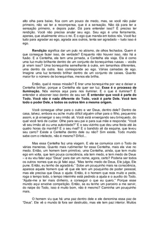 alto olha para baixo, fica com um pouco de medo, mas, se você não pular
primeiro, não vai ter a recompensa, que é a sensação. Não dá para ter a
sensação primeiro, e depois pular. Dá para entender isso? É preciso ter
rendição. Você não precisa anular seu ego. Seu ego é uma ferramenta,
apenas, que atualmente virou o rei. É o ego que manda em todos nós. Você faz
tudo para agradar ao ego, agrada aos outros, tenta ser agradado – tudo isso é
ego.
Rendição significa dar um pulo no abismo, de olhos fechados. Quem é
que consegue fazer isso, de verdade? Enquanto não houver isso, não há a
fusão. E a Centelha, ela tem uma jornada, a Centelha ela viaja. Ela é como
uma luz muito brilhante dentro de um conjunto de bonequinhas russas – vocês
já viram isso? Uma bonequinha semelhante à outra, em tamanhos diferentes,
uma dentro da outra. Isso corresponde ao ego. Várias camadas de ego.
Imagine uma luz tentando brilhar dentro de um conjunto de caixas. Quanto
maior for o número de bonequinhas, menos ela brilha.
Então, qual é nossa missão? É tirar uma bonequinha por vez e deixar a
Centelha brilhar, porque a Centelha ela quer ser luz. Esse é o processo de
iluminação. Nós viemos aqui para nos iluminar. E o que é iluminar? É
entender e absorver isso dentro de seu ser. É entender que você é parte do
Todo. Você não é nada diferente do Todo, você é parte Dele. Você tem
todo o poder Dele, e todos os outros têm a mesma origem.
Você consegue olhar para o outro e ver Deus, dentro dele? Dentro de
casa, talvez, embora eu ache muito difícil alguém olhar para o filho, pequenino
assim, e já enxergar o seu irmão ali. Você está enxergando seu brinquedo, do
qual você terá de cuidar. Olhe para seu pai e para sua mãe e responda: “Você
vê seu irmão ali ou uma autoridade?” E o seu vizinho que deu uma festa até às
quatro horas da manhã? E o seu rival? E o bandido ali da esquina, que levou
seu carro? Existe a Centelha dentro dele ou não? Sim existe. Todo mundo
sabe com o intelecto, não é mesmo? Difícil...
Mas essa Centelha faz uma viagem. E ela se comunica com o Todo de
várias maneiras. Quanto mais rudimentar for essa Centelha, mais ela vive no
medo. Então, um homem bem primitivo, uma Centelha, ainda, que tem muito
ego em volta, que tem pouca consciência, ela tem medo, e tem medo de Deus
– e eu vou falar aqui “Deus” para dar um nome, agora, certo? Poderia ser todos
os outros nomes que eu já falei aqui. “Mas tenho medo de Deus, Ele julga, Ele
pune. Então, eu tenho de agradá-lo.” Sobe um pouquinho mais na consciência,
aparece aquele homem que vê que ele tem um pouquinho de poder pessoal,
mas ele precisa que Deus o ajude. Então, é o homem que reza muito e pede,
roga o tempo todo, o tempo inteirinho está pedindo a ajuda e o auxílio do Todo.
“Ajude-me a ter mais dinheiro, a conseguir o que eu quero.” Porque esse
mundo aqui envolve competição. Então, se eu tenho um parceiro a me servir,
do naipe do Todo, isso é muito bom, não é mesmo? Caminha um pouquinho
mais.
O homem viu que há uma paz dentro dele e ele denomina essa paz de
“Deus”. Ele vê o mundo lá fora ser destruído, mas ele tem paz interior. Muitos
 