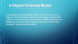 In the Object-oriented Model data is stored in the form of
objects. The structure is called classes which display data
within it. It is one of the components of DBMS that defines a
database as a collection of objects that stores both data
members’ values and operations.
4.Object-Oriented Model
 