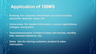 • Banking: For customer information, account activities,
payments, deposits, loans, etc.
• Universities: For student information, course registrations,
colleges, and grades.
• Telecommunication: It helps to keep call records, monthly
bills, maintain balances, etc.
• Sales Use for storing customer, product & sales
information.
Application of DBMS
 