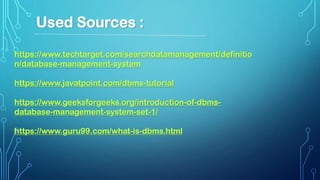 https://www.techtarget.com/searchdatamanagement/definitio
n/database-management-system
https://www.javatpoint.com/dbms-tutorial
https://www.geeksforgeeks.org/introduction-of-dbms-
database-management-system-set-1/
https://www.guru99.com/what-is-dbms.html
Used Sources :
 