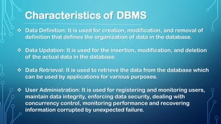  Data Definition: It is used for creation, modification, and removal of
definition that defines the organization of data in the database.
 Data Updation: It is used for the insertion, modification, and deletion
of the actual data in the database.
 Data Retrieval: It is used to retrieve the data from the database which
can be used by applications for various purposes.
 User Administration: It is used for registering and monitoring users,
maintain data integrity, enforcing data security, dealing with
concurrency control, monitoring performance and recovering
information corrupted by unexpected failure.
Characteristics of DBMS
 