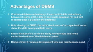  Controls database redundancy: It can control data redundancy
because it stores all the data in one single database file and that
recorded data is placed in the database.
 Data sharing: In DBMS, the authorized users of an organization can
share the data among multiple users.
 Easily Maintenance: It can be easily maintainable due to the
centralized nature of the database system.
 Reduce time: It reduces development time and maintenance need.
Advantages of DBMS
 