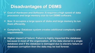  Cost of Hardware and Software: It requires a high speed of data
processor and large memory size to run DBMS software.
 Size: It occupies a large space of disks and large memory to run
them efficiently.
 Complexity: Database system creates additional complexity and
requirements.
 Higher impact of failure: Failure is highly impacted the database
because in most of the organization, all the data stored in a single
database and if the database is damaged due to electric failure or
database corruption then the data may be lost forever.
Disadvantages of DBMS
 