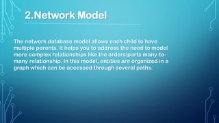 The network database model allows each child to have
multiple parents. It helps you to address the need to model
more complex relationships like the orders/parts many-to-
many relationship. In this model, entities are organized in a
graph which can be accessed through several paths.
2.Network Model
 