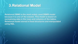 Relational DBMS is the most widely used DBMS model
because it is one of the easiest. This model is based on
normalizing data in the rows and columns of the tables.
Relational model stored in fixed structures and manipulated
using SQL.
3.Relational Model
 
